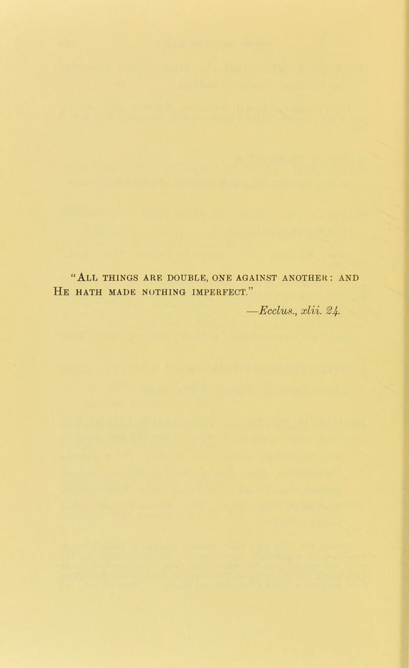 “All things are double, one against another: and HATH MADE NOTHING IMPERFECT.” —Ecclus., xlii.