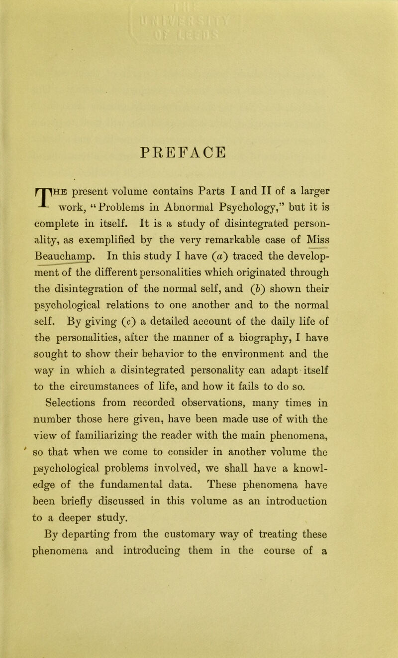 PREFACE fT^HE present volume contains Parts I and II of a larger work, “Problems in Abnormal Psychology,” but it is complete in itself. It is a study of disintegrated person- ality, as exemplified by the very remarkable case of Miss Beauchamp. In this study I have (a) traced the develop- ment of the different personalities which originated through the disintegration of the normal self, and (6) shown their psychological relations to one another and to the normal self. By giving (c) a detailed account of the daily life of the personalities, after the manner of a biography, I have sought to show their behavior to the environment and the way in which a disintegrated personality can adapt itself to the circumstances of life, and how it fails to do so. Selections from recorded observations, many times in number those here given, have been made use of with the view of familiarizing the reader with the main phenomena, * so that when we come to consider in another volume the psychological problems involved, we shall have a knowl- edge of the fundamental data. These phenomena have been briefly discussed in this volume as an introduction to a deeper study. By departing from the customary way of treating these phenomena and introducing them in the course of a