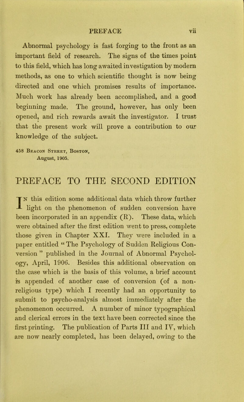 Abnormal psychology is fast forging to the front as an important field of research. The signs of the times point to this field, which has long awaited investigation by modern methods, as one to which scientific thought is now being directed and one which promises results of importance. Much work has already been accomplished, and a good beginning made. The ground, however, has only been opened, and rich rewards await the investigator. I trust that the present work will prove a contribution to our knowledge of the subject. 458 Beacon Street, Boston, August, 1905. PREFACE TO THE SECOND EDITION IN this edition some additional data which throw further light on the phenomenon of sudden conversion have been incorporated in an appendix (R). These data, which were obtained after the first edition went to press, complete those given in Chapter XXI. They were included in a paper entitled “ The Psychology of Sudden Religious Con- version ” published in the Journal of Abnormal Psychol- ogy, April, 1906. Besides this additional observation on the case which is the basis of this volume, a brief account is appended of another case of conversion (of a non- religious type) which I recently had an opportunity to submit to psycho-analysis almost immediately after the phenomenon occurred. A number of minor typographical and clerical errors in the text have been corrected since the first printing. The publication of Parts III and IY, which are now nearly completed, has been delayed, owing to the