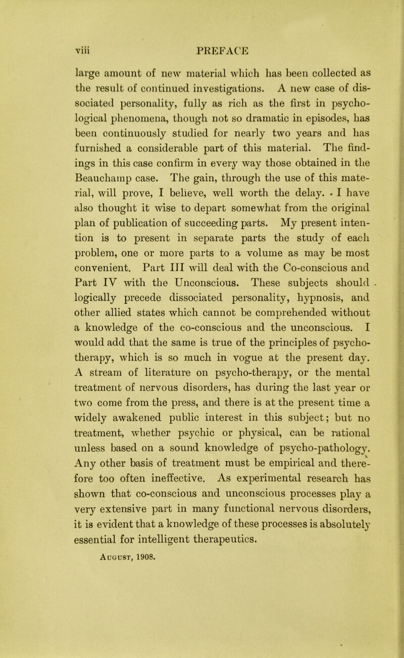 large amount of new material which has been collected as the result of continued investigations. A new case of dis- sociated personality, fully as rich as the first in psycho- logical phenomena, though not so dramatic in episodes, has been continuously studied for nearly two years and has furnished a considerable part of this material. The find- ings in this case confirm in every way those obtained in the Beauchamp case. The gain, through the use of this mate- rial, will prove, I believe, well worth the delay. . I have also thought it wise to depart somewhat from the original plan of publication of succeeding parts. My present inten- tion is to present in separate parts the study of each problem, one or more parts to a volume as may be most convenient. Part III will deal with the Co-conscious and Part IV with the Unconscious. These subjects should . logically precede dissociated personality, hypnosis, and other allied states which cannot be comprehended without a knowledge of the co-conscious and the unconscious. I would add that the same is true of the principles of psycho- therapy, which is so much in vogue at the present day. A stream of literature on psycho-therapy, or the mental treatment of nervous disorders, has during the last year or two come from the press, and there is at the present time a widely awakened public interest in this subject; but no treatment, whether psychic or physical, can be rational unless based on a sound knowledge of psycho-pathology. Any other basis of treatment must be empirical and there- fore too often ineffective. As experimental research has shown that co-conscious and unconscious processes play a very extensive part in many functional nervous disorders, it is evident that a knowledge of these processes is absolutely essential for intelligent therapeutics. August, 1908.