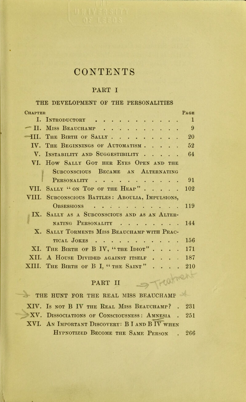 CONTENTS PART I THE DEVELOPMENT OF THE PERSONALITIES Chapter Page I. Introductory 1 -— II. Miss Beauchamp 9 •Til. The Birth of Sally 20 IV. The Beginnings of Automatism 52 V. Instability and Suggestibility 64 VI. How Sally Got her Eyes Open and the Subconscious Became an Alternating Personality 91 VII. Sally “on Top of the Heap” 102 VIII. Subconscious Battles : Aboulia, Impulsions, Obsessions 119 IX. Sally as a Subconscious and as an Alter- nating Personality 144 X. Sally Torments Miss Beauchamp with Prac- tical Jokes 156 XI. The Birth of B IV, “the Idiot” .... 171 XII. A House Divided against itself .... 187 XIII. The Birth of B I, “the Saint” .... 210 PART II THE HUNT FOR THE REAL MISS BEAUCHAMP XIV. Is not B IV the Real Miss Beauchamp? . 231 ^ XV. Dissociations of Consciousness : Amniesia . 251 XVI. An Important Discovery: B I and B IV when Hypnotized Become the Same Person . 266