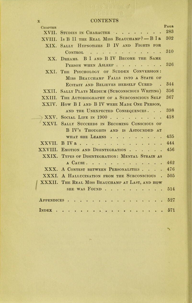 Chapter XVII. XVIII. XIX. XX. XXI. XXII. XXIII. XXIV. XXV. XXVI. XXVII. XXVIII. XXIX. XXX. XXXI. XXXII. Studies in Character Is B II the Real Miss Beauchamp? — B la Sally Hypnotizes B IV and Fights for Control Dreams. B I and B IV Become the Same Person when Asleep The Psychology of Sudden Conversion : Miss Beauchamp Falls into a State of Ecstasy and Believes herself Cured Sally Plays Medium (Subconscious Writing) The Autobiography of a Subconscious Self How B I and B IV were Made One Person, and the Unexpected Consequences . . . Social Life in 1900 Sally Succeeds in Becoming Conscious of B IV’s Thoughts and is Astounded at what she Learns B IV a Emotion and Disintegration Types of Disintegration: Mental Strain as a Cause A Contest between Personalities . . . . A Hallucination from the Subconscious . The Real Miss Beauchamp at Last, and how she was Found Pagk 283 302 310 326 344 356 367 398 418 435 444 456 462 476 505 514 Appendices 527 Index .................. 571