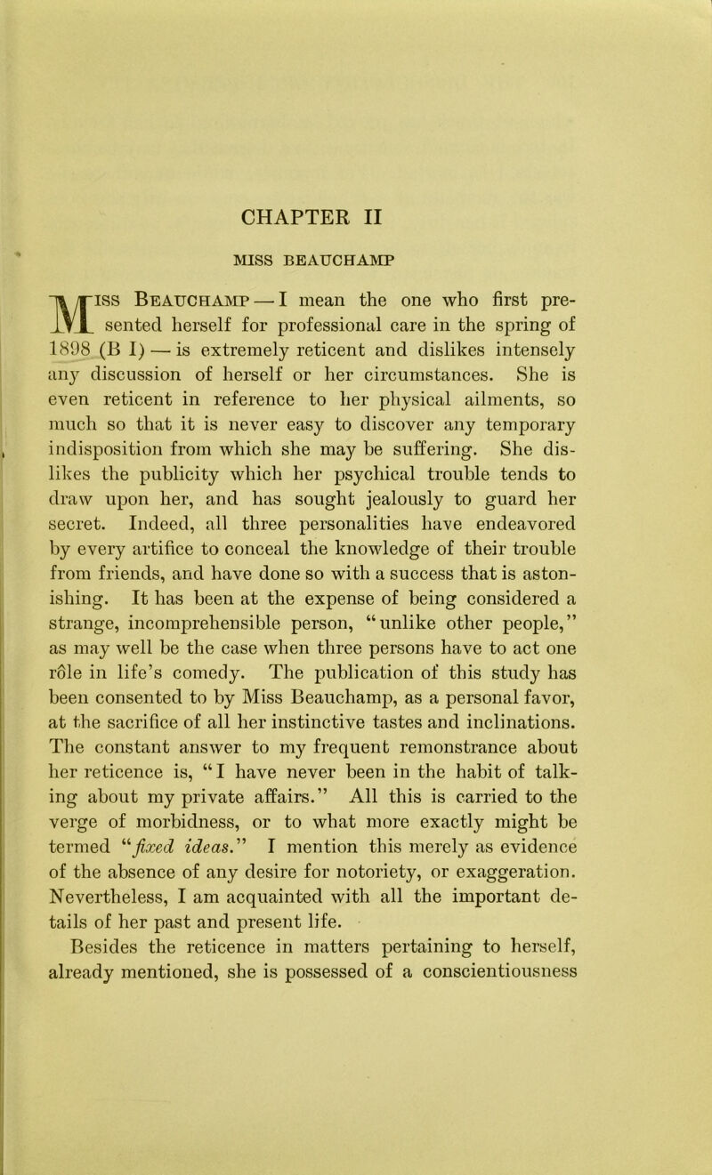 CHAPTER II MISS BEAUCHAMP Miss Beauchamp — I mean the one who first pre- sented herself for professional care in the spring of 1898 (B I) — is extremely reticent and dislikes intensely any discussion of herself or her circumstances. She is even reticent in reference to her physical ailments, so much so that it is never easy to discover any temporary indisposition from which she may be suffering. She dis- likes the publicity which her psychical trouble tends to draw upon her, and has sought jealously to guard her secret. Indeed, all three personalities have endeavored by every artifice to conceal the knowledge of their trouble from friends, and have done so with a success that is aston- ishing. It has been at the expense of being considered a strange, incomprehensible person, “unlike other people,” as may well be the case when three persons have to act one role in life’s comedy. The publication of this study has been consented to by Miss Beauchamp, as a personal favor, at the sacrifice of all her instinctive tastes and inclinations. The constant answer to my frequent remonstrance about her reticence is, “ I have never been in the habit of talk- ing about my private affairs.” All this is carried to the verge of morbidness, or to what more exactly might be termed “fixed ideas.” I mention this merely as evidence of the absence of any desire for notoriety, or exaggeration. Nevertheless, I am acquainted with all the important de- tails of her past and present life. Besides the reticence in matters pertaining to herself, already mentioned, she is possessed of a conscientiousness