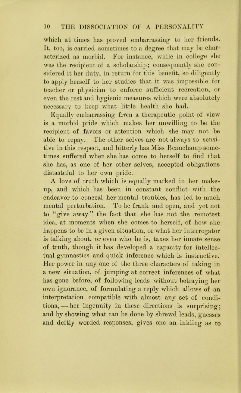 which at times has proved embarrassing to her friends. It, too, is carried sometimes to a degree that may be char- acterized as morbid. For instance, while in college she was the recipient of a scholarship; consequently she con- sidered it her duty, in return for this benefit, so diligently to apply herself to her studies that it was impossible for teacher or physician to enforce sufficient recreation, or even the rest and hygienic measures which were absolutely necessary to keep what little health she had. Equally embarrassing from a therapeutic point of view is a morbid pride which makes her unwilling to be the recipient of favors or attention which she may not be able to repay. The other selves are not always so sensi- tive in this respect, and bitterly has Miss Beauchamp some- times suffered when she has come to herself to find that she has, as one of her other selves, accepted obligations distasteful to her own pride. A love of truth which is equally marked in her make- up, and which has been in constant conflict with the endeavor to conceal her mental troubles, has led to much mental perturbation. To be frank and open, and yet not to “give away” the fact that she has not the remotest idea, at moments when she comes to herself, of how she happens to be in a given situation, or what her interrogator is talking about, or even who he is, taxes her innate sense of truth, though it has developed a capacity for intellec- tual gymnastics and quick inference which is instructive. Her power in any one of the three characters of taking in a new situation, of jumping at correct inferences of what has gone before, of following leads without betraying her own ignorance, of formulating a reply which allows of an interpretation compatible with almost any set of condi- tions, — her ingenuity in these directions is surprising; and by showing what can be done by shrewd leads, guesses and deftly worded responses, gives one an inkling as to