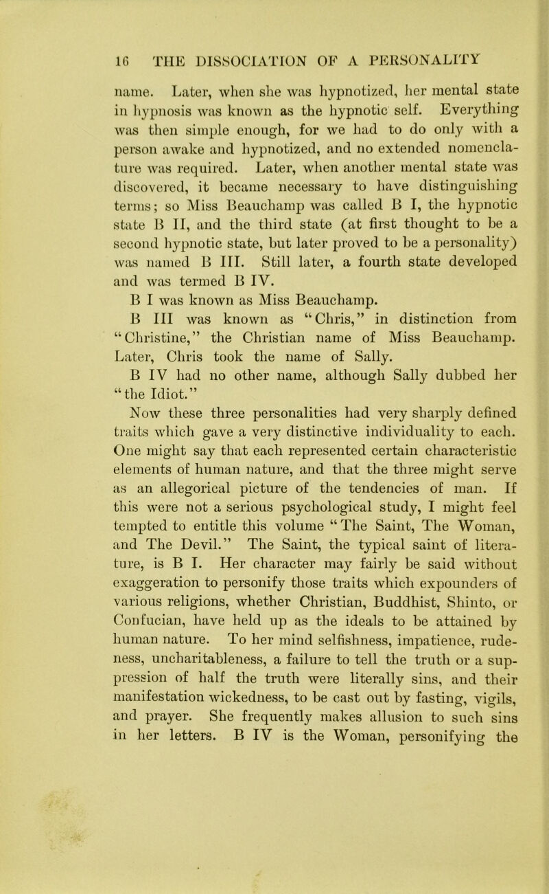 name. Later, when she was hypnotized, her mental state in hypnosis was known as the hypnotic self. Everything was then simple enough, for we had to do only with a person awake and hypnotized, and no extended nomencla- ture was required. Later, when another mental state was discovered, it became necessary to have distinguishing terms; so Miss Beauchamp was called B I, the hypnotic state B II, and the third state (at first thought to be a second hypnotic state, but later proved to be a personality) was named B III. Still later, a fourth state developed and was termed B IV. B I was known as Miss Beauchamp. B III was known as “Chris,” in distinction from “Christine,” the Christian name of Miss Beauchamp. Later, Chris took the name of Sally. B IV had no other name, although Sally dubbed her “the Idiot.” Now these three personalities had very sharply defined traits which gave a very distinctive individuality to each. One might say that each represented certain characteristic elements of human nature, and that the three might serve as an allegorical picture of the tendencies of man. If this were not a serious psychological study, I might feel tempted to entitle this volume “The Saint, The Woman, and The Devil.” The Saint, the typical saint of litera- ture, is B I. Her character may fairly be said without exaggeration to personify those traits which expounders of various religions, whether Christian, Buddhist, Shinto, or Confucian, have held up as the ideals to be attained by human nature. To her mind selfishness, impatience, rude- ness, uncharitableness, a failure to tell the truth or a sup- pression of half the truth were literally sins, and their manifestation wickedness, to be cast out by fasting, vigils, and prayer. She frequently makes allusion to such sins in her letters. B IV is the Woman, personifying the