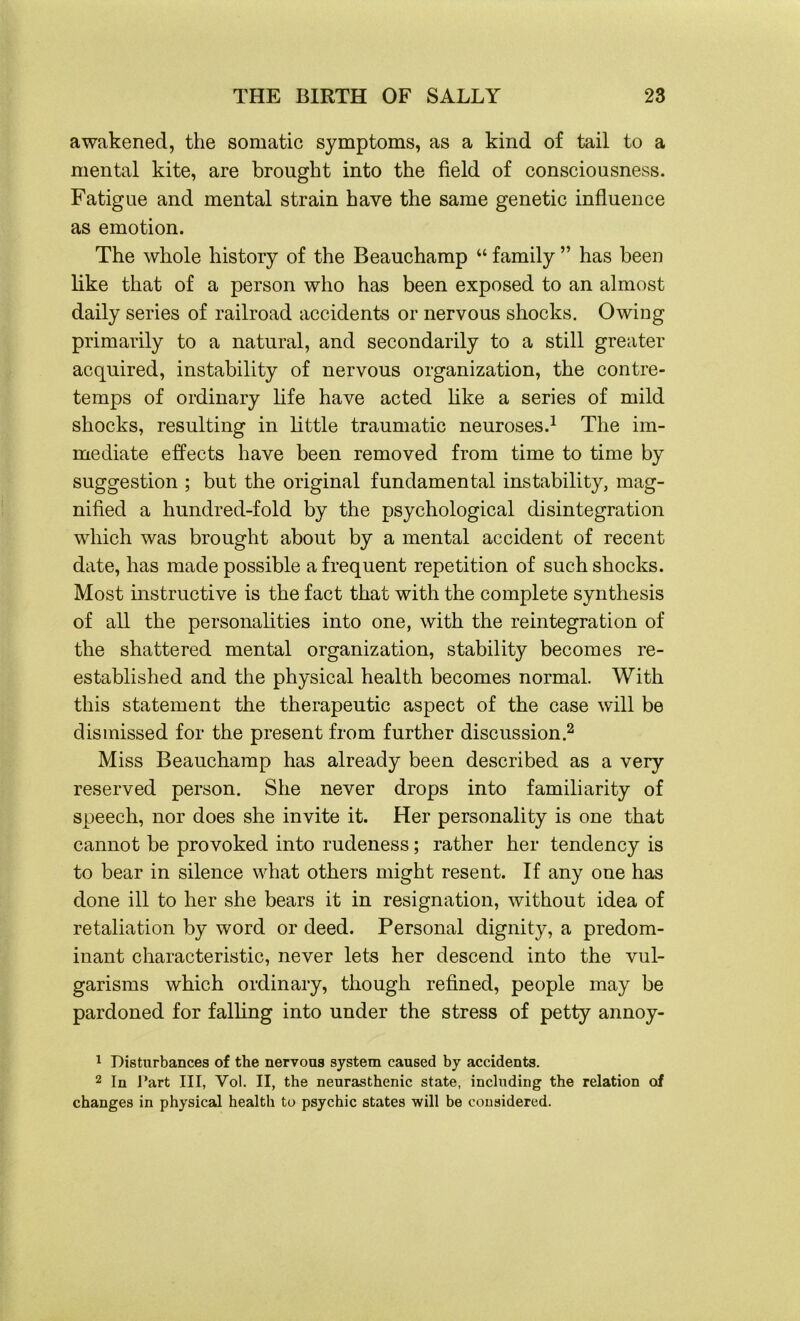 awakened, the somatic symptoms, as a kind of tail to a mental kite, are brought into the field of consciousness. Fatigue and mental strain have the same genetic influence as emotion. The whole history of the Beauchamp “ family ” has been like that of a person who has been exposed to an almost daily series of railroad accidents or nervous shocks. Owing primarily to a natural, and secondarily to a still greater acquired, instability of nervous organization, the contre- temps of ordinary life have acted like a series of mild shocks, resulting in little traumatic neuroses.1 The im- mediate effects have been removed from time to time by suggestion ; but the original fundamental instability, mag- nified a hundred-fold by the psychological disintegration which was brought about by a mental accident of recent date, has made possible a frequent repetition of such shocks. Most instructive is the fact that with the complete synthesis of all the personalities into one, with the reintegration of the shattered mental organization, stability becomes re- established and the physical health becomes normal. With this statement the therapeutic aspect of the case will be dismissed for the present from further discussion.2 Miss Beauchamp has already been described as a very reserved person. She never drops into familiarity of speech, nor does she invite it. Her personality is one that cannot be provoked into rudeness; rather her tendency is to bear in silence what others might resent. If any one has done ill to her she bears it in resignation, without idea of retaliation by word or deed. Personal dignity, a predom- inant characteristic, never lets her descend into the vul- garisms which ordinary, though refined, people may be pardoned for falling into under the stress of petty annoy- 1 Disturbances of the nervoas system caused by accidents. 2 In l*art III, Yol. II, the neurasthenic state, including the relation of changes in physical health to psychic states will be considered.