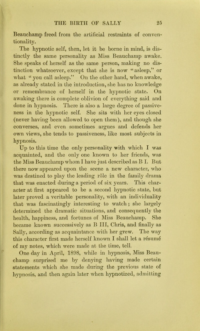 Beauchamp freed from the artificial restraints of conven- tionality. The hypnotic self, then, let it be borne in mind, is dis- tinctly the same personality as Miss Beauchamp awake. She speaks of herself as the same person, making no dis- tinction whatsoever, except that she is now “asleep,” or what u you call asleep.” On the other hand, when awake, as already stated in the introduction, she has no knowledge or remembrance of herself in the hypnotic state. On awaking there is complete oblivion of everything said and done in hypnosis. There is also a large degree of passive- ness in the hypnotic self. She sits with her eyes closed (never having been allowed to open them), and though she converses, and even sometimes argues and defends her own views, she tends to passiveness, like most subjects in hypnosis. Up to this time the only personality with which I was acquainted, and the only one known to her friends, was the Miss Beauchamp whom I have just described as B I. But there now appeared upon the scene a new character, who was destined to play the leading role in the family drama that was enacted diming a period of six years. This char- acter at first appeared to be a second hypnotic state, but later proved a veritable personality, with an individuality that was fascinatingly interesting to watch; she largely determined the dramatic situations, and consequently the health, happiness, and fortunes of Miss Beauchamp. She became known successively as B III, Chris, and finally as Sally, according as acquaintance with her grew. The way this character first made herself known I shall let a r6sum6 of my notes, which were made at the time, tell. One day in April, 1898, while in hypnosis, Miss Beau- champ surprised me by denying having made certain statements which she made during the previous state of hypnosis, and then again later when hypnotized, admitting