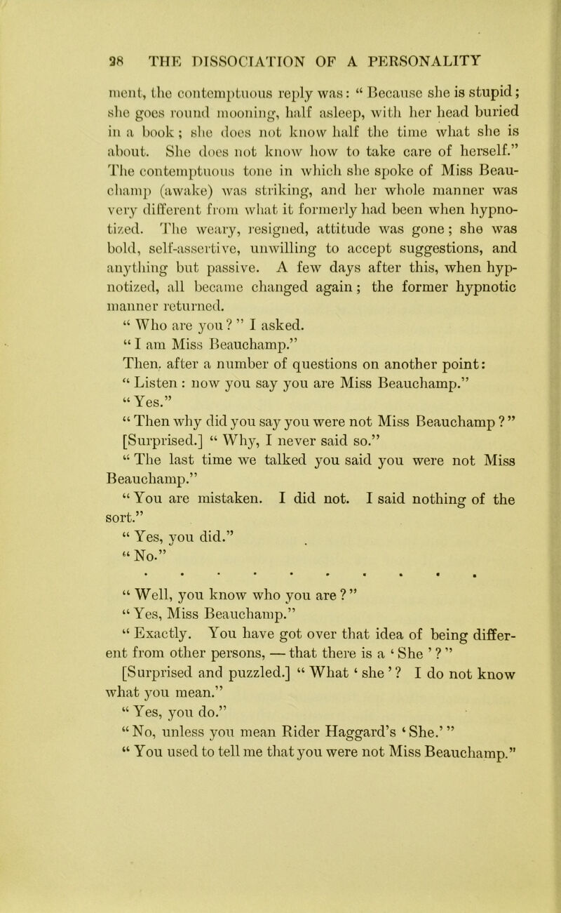 ment, the contemptuous reply was: “ Because she is stupid; she goes round mooning, half asleep, with her head buried in a book; she does not know half the time what she is about. She does not know how to take care of herself.” The contemptuous tone in which she spoke of Miss Beau- champ (awake) was striking, and her whole manner was very different from what it formerly had been when hypno- tized. The weary, resigned, attitude was gone; she was bold, self-assertive, unwilling to accept suggestions, and anything but passive. A few days after this, when hyp- notized, all became changed again; the former hypnotic manner returned. “ Who are you ? ” I asked. “ I am Miss Beauchamp.” Then, after a number of questions on another point: “ Listen : now you say you are Miss Beauchamp.” “ Yes.” “ Then why did you say you were not Miss Beauchamp ? ” [Surprised.] “ Why, I never said so.” “ The last time we talked you said you were not Miss Beauchamp.” “You are mistaken. I did not. I said nothing of the sort.” “ Yes, vou did.” “ No.” • •••••■••a “ Well, you know who you are ?” “Yes, Miss Beauchamp.” “ Exactly. You have got over that idea of being differ- ent from other persons, — that there is a ‘ She ’ ? ” [Surprised and puzzled.] “ What ‘ she ’ ? I do not know what you mean.” “Yes, you do.” “No, unless you mean Rider Haggard’s ‘She.’” “ You used to tell me that you were not Miss Beauchamp.”