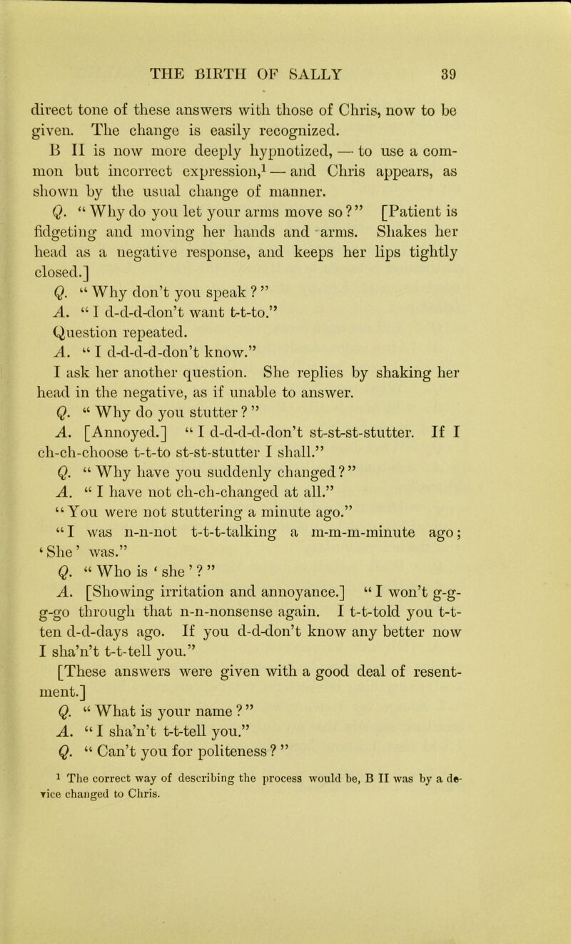 direct tone of these answers with those of Chris, now to be given. The change is easily recognized. B II is now more deeply hypnotized, — to use a com- mon but incorrect expression,1 — and Chris appears, as shown by the usual change of manner. Q. “ Why do you let your arms move so ? ” [Patient is fidgeting and moving her hands and arms. Shakes her head as a negative response, and keeps her lips tightly closed.] Q. “ Why don’t you speak ? ” A. “ I d-d-d-don’t want t-t-to.” Question repeated. A. “ I d-d-d-d-don’t know.” I ask her another question. She replies by shaking her head in the negative, as if unable to answer. Q. “ Why do you stutter ? ” A. [Annoyed.] “ I d-d-d-d-don’t st-st-st-stutter. If I ch-ch-choose t-t-to st-st-stutter I shall.” Q. “ Why have you suddenly changed?” A. 111 have not ch-ch-changed at all.” “You were not stuttering a minute ago.” “ I was n-n-not t-t-t-talking a m-m-m-minute ago; 4 She ’ was.” Q. “ Who is ‘ she ’ ? ” A. [Showing irritation and annoyance.] “ I won’t g-g- g-go through that n-n-nonsense again. I t-t-told you t-t- ten d-d-days ago. If you d-d-don’t know any better now I sha’n’t t-t-tell you.” [These answers were given with a good deal of resent- ment.] Q. “ What is your name ? ” A. “ I sha’n’t t-t-tell you.” Q. “ Can’t you for politeness ? ” 1 The correct way of describing the process would be, B II was by a de- Tice changed to Chris.