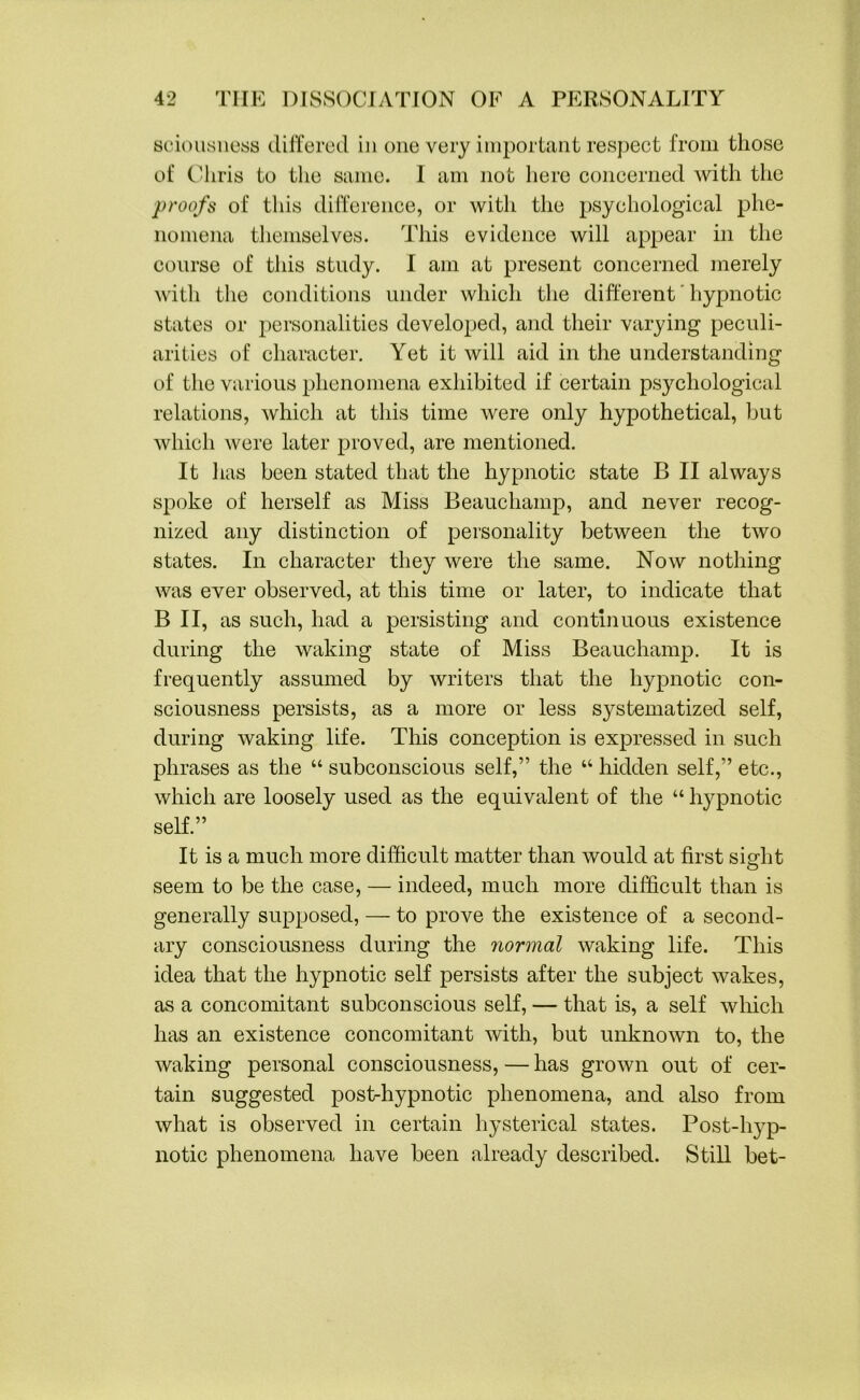 sciousness differed in one very important respect from those of Chris to the same. I am not here concerned with the proofs of this difference, or with the psychological phe- nomena themselves. This evidence will appear in the course of this study. I am at present concerned merely with the conditions under which the different hypnotic states or personalities developed, and their varying peculi- arities of character. Yet it will aid in the understanding of the various phenomena exhibited if certain psychological relations, which at this time were only hypothetical, but which were later proved, are mentioned. It lias been stated that the hypnotic state B II always spoke of herself as Miss Beauchamp, and never recog- nized any distinction of personality between the two states. In character they were the same. Now nothing was ever observed, at this time or later, to indicate that B II, as such, had a persisting and continuous existence during the waking state of Miss Beauchamp. It is frequently assumed by writers that the hypnotic con- sciousness persists, as a more or less systematized self, during waking life. This conception is expressed in such phrases as the “ subconscious self,” the “ hidden self,” etc., which are loosely used as the equivalent of the “ hypnotic self.” It is a much more difficult matter than would at first sisdit o seem to be the case, — indeed, much more difficult than is generally supposed, — to prove the existence of a second- ary consciousness during the normal waking life. This idea that the hypnotic self persists after the subject wakes, as a concomitant subconscious self, — that is, a self which has an existence concomitant with, but unknown to, the waking personal consciousness, — has grown out of cer- tain suggested post-hypnotic phenomena, and also from what is observed in certain hysterical states. Post-hyp- notic phenomena have been already described. Still bet-