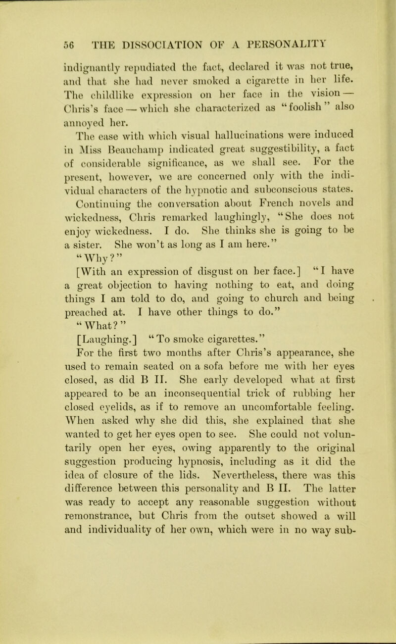 indignantly repudiated the fact, declared it was not true, and that she had never smoked a cigarette in her life. The childlike expression on her face in the vision Chris’s face — which she characterized as “foolish also annoyed her. The ease with which visual hallucinations were induced in Miss Beauchamp indicated great suggestibility, a fact of considerable significance, as we shall see. For the present, however, we are concerned only with the indi- vidual characters of the hypnotic and subconscious states. Continuing the conversation about French novels and wickedness, Chris remarked laughingly, “She does not enjoy wickedness. I do. She thinks she is going to be a sister. She won’t as long as I am here.” “Why?” [With an expression of disgust on her face.] “1 have a great objection to having nothing to eat, and doing things I am told to do, and going to church and being preached at. I have other things to do.” “What?” [Laughing.] “To smoke cigarettes.” For the first two months after Chris’s appearance, she used to remain seated on a sofa before me with her eyes closed, as did B II. She early developed what at first appeared to be an inconsequential trick of rubbing her closed eyelids, as if to remove an uncomfortable feeling. When asked why she did this, she explained that she wanted to get her eyes open to see. She could not volun- tarily open her eyes, owing apparently to the original suggestion producing hypnosis, including as it did the idea of closure of the lids. Nevertheless, there was this difference between this personality and B II. The latter was ready to accept any reasonable suggestion without remonstrance, but Chris from the outset showed a will and individuality of her own, which were in no way sub-