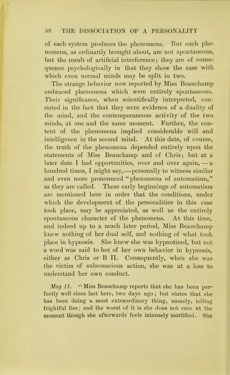 of each system produces the phenomena. But such phe- nomena, as ordinarily brought about, are not spontaneous, but the result of artificial interference; they are of conse- quence psychologically in that they show the ease with which even normal minds may be split in two. The strange behavior now reported by Miss Beauchamp embraced phenomena which were entirely spontaneous. Their significance, when scientifically interpreted, con- sisted in the fact that they were evidence of a duality of the mind, and the contemporaneous activity of the two minds, at one and the same moment. Further, the con- tent of the phenomena implied considerable will and intelligence in the second mind. At this date, of course, the truth of the phenomena depended entirely upon the statements of Miss Beauchamp and of Chris; but at a later date I had opportunities, over and over again, — a hundred times, I might say,—-personally to witness similar and even more pronounced “phenomena of automatism,” as they are called. These early beginnings of automatism are mentioned here in order that the conditions, under which the development of the personalities in this case took place, may be appreciated, as well as the entirely spontaneous character of the phenomena. At this time, and indeed up to a much later period, Miss Beauchamp knew nothing of her dual self, and nothing of what took place in hypnosis. She knew she was hypnotized, but not a word was said to her of her own behavior in hypnosis, either as Chris or B II. Consequently, when she was the victim of subconscious action, she was at a loss to understand her own conduct. May 11. “Miss Beauchamp reports that she has been per- fectly well since last here, two days ago ; but states that she has been doing a most extraordinary thing, namely, telling frightful lies: and the worst of it is she does not care at the moment though she afterwards feels intensely mortified. She