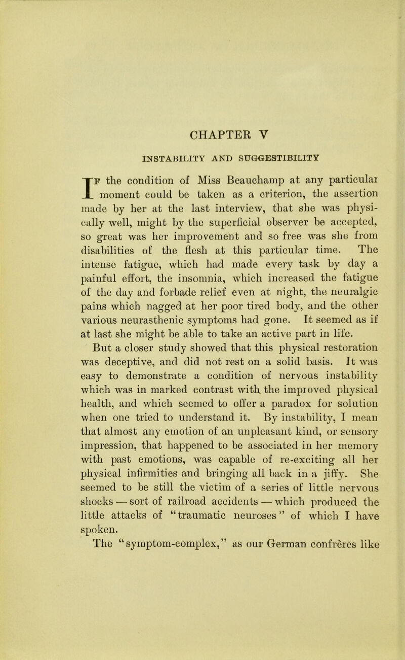 CHAPTER V INSTABILITY AND SUGGESTIBILITY IF the condition of Miss Beauchamp at any particular moment could be taken as a criterion, the assertion made by her at the last interview, that she was physi- cally well, might by the superficial observer be accepted, so great was her improvement and so free was she from disabilities of the flesh at this particular time. The intense fatigue, which had made every task by day a painful effort, the insomnia, which increased the fatigue of the day and forbade relief even at night, the neuralgic pains which nagged at her poor tired body, and the other various neurasthenic symptoms had gone. It seemed as if at last she might be able to take an active part in life. But a closer study showed that this physical restoration was deceptive, and did not rest on a solid basis. It was easy to demonstrate a condition of nervous instability which was in marked contrast with, the improved physical health, and which seemed to offer a paradox for solution when one tried to understand it. By instability, I mean that almost any emotion of an unpleasant kind, or sensory impression, that happened to be associated in her memory with past emotions, was capable of re-exciting all her physical infirmities and bringing all back in a jiffy. She seemed to be still the victim of a series of little nervous shocks — sort of railroad accidents — which produced the little attacks of “traumatic neuroses’ of which I have spoken. The “symptom-complex,” as our German confreres like