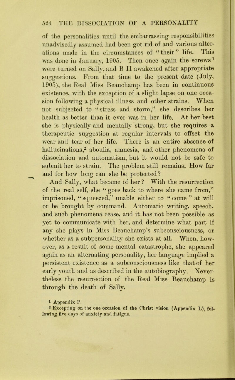of the personalities until the embarrassing responsibilities unadvisedly assumed had been got rid of and various alter- ations made in the circumstances of “their” life. This was done in January, 1905. Then once again the screws1 were turned on Sally, and B II awakened after appropriate suggestions. From that time to the present date (July, 1905), the Real Miss Beauchamp has been in continuous existence, with the exception of a slight lapse on one occa- sion following a physical illness and other strains. When not subjected to “ stress and storm,” she describes her health as better than it ever was in her life. At her best she is physically and mentally strong, but she requires a therapeutic suggestion at regular intervals to offset the wear and tear of her life. There is an entire absence of hallucinations,2 aboulia, amnesia, and other phenomena of dissociation and automatism, but it would not be safe to submit her to strain. The problem still remains, How far and for how long can she be protected? And Sally, what became of her ? With the resurrection of the real self, she “ goes back to where she came from,” imprisoned, “ squeezed,” unable either to “ come ” at will or be brought by command. Automatic writing, speech, and such phenomena cease, and it has not been possible as yet to communicate with her, and determine what part if any she plays in Miss Beauchamp’s subconsciousness, or whether as a subpersonality she exists at all. When, how- over, as a result of some mental catastrophe, she appeared again as an alternating personality, her language implied a persistent existence as a subconsciousness like that of her early youth and as described in the autobiography. Never- theless the resurrection of the Real Miss Beauchamp is through the death of Sally. 1 Appendix P. 2 Excepting on the one occasion of the Christ vision (Appendix L), fol- lowing five days of anxiety and fatigue.