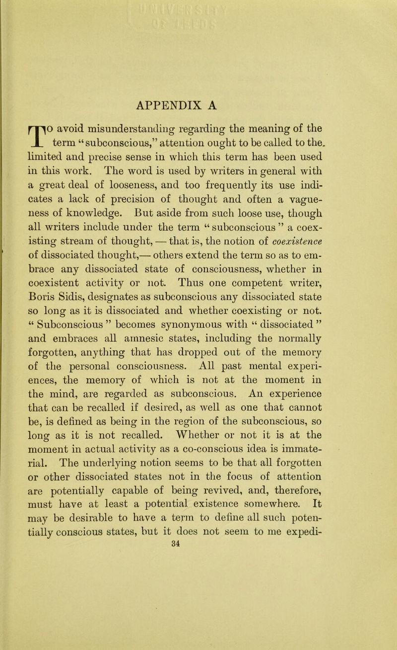 TO avoid misunderstanding regarding the meaning of the term “subconscious,” attention ought to be called to the. limited and precise sense in which this term has been used in this work. The word is used by writers in general with a great deal of looseness, and too frequently its use indi- cates a lack of precision of thought and often a vague- ness of knowledge. But aside from such loose use, though all writers include under the term “ subconscious ” a coex- isting stream of thought, — that is, the notion of coexistence of dissociated thought,— others extend the term so as to em- brace any dissociated state of consciousness, whether in coexistent activity or not. Thus one competent writer, Boris Sidis, designates as subconscious any dissociated state so long as it is dissociated and whether coexisting or not. “ Subconscious ” becomes synonymous with “ dissociated ” and embraces all amnesic states, including the normally forgotten, anything that has dropped out of the memory of the personal consciousness. All past mental experi- ences, the memory of which is not at the moment in the mind, are regarded as subconscious. An experience that can be recalled if desired, as well as one that cannot be, is defined as being in the region of the subconscious, so long as it is not recalled. Whether or not it is at the moment in actual activity as a co-conscious idea is immate- rial. The underlying notion seems to be that all forgotten or other dissociated states not in the focus of attention are potentially capable of being revived, and, therefore, must have at least a potential existence somewhere. It may be desirable to have a term to define all such poten- tially conscious states, but it does not seem to me expedi- 34