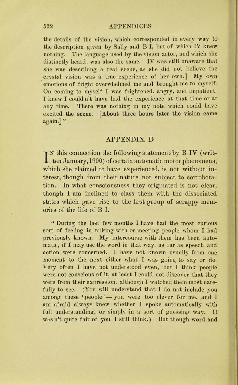 the details of the vision, which corresponded in every way to the description given by Sally and B I, but of which IV knew nothing. The language used by the vision actor, and which she distinctly heard, was also the same. IV was still unaware that she was describing a real scene, as she did not believe the crystal vision was a true experience of her own.] My own emotions of fright overwhelmed me and brought me to myself. On coming to myself I was frightened, angry, and impatient. I knew I could n’t have had the experience at that time or at any time. There was nothing in my note which could have excited the scene. [About three hours later the vision came again.] ” APPENDIX D IN this connection the following statement by B IV (writ- ten January,1900) of certain automatic motor phenomena, which she claimed to have experienced, is not without in- terest, though from their nature not subject to corrobora- tion. In what consciousness they originated is not clear, though I am inclined to class them with the dissociated states which gave rise to the first group of scrappy mem- ories of the life of B I. “ During the last few months I have had the most curious sort of feeling in talking with or meeting people whom I had previously known. My intercourse with them has been auto- matic, if I may use the word in that way, as far as speech and action were concerned. I have not known usually from one moment to the next either what I was going to say or do. Very often I have not understood even, but I think people were not conscious of it, at least I could not discover that they were from their expression, although I watched them most care- fully to see. (You will understand that I do not include you among these 1 people ’ — you were too clever for me, and I am afraid always knew whether I spoke automatically with full understanding, or simply in a sort of guessing way. It was n’t quite fair of you, I still think.) But though word and