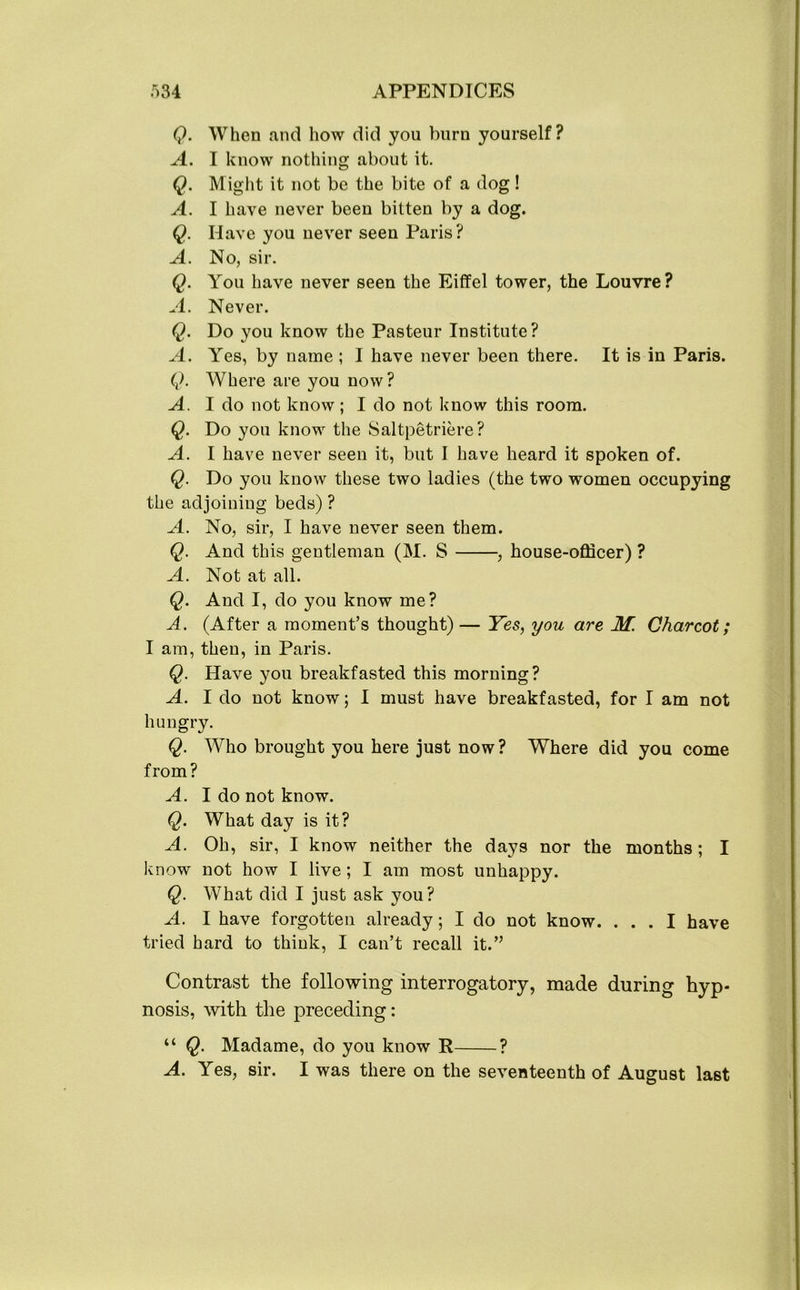 Q. When and how did you burn yourself? A. I know nothing about it. Q. Might it not be the bite of a dog! A. I have never been bitten by a dog. Q. Have you never seen Paris? A. No, sir. Q. You have never seen the Eiffel tower, the Louvre? A. Never. Q. Do you know the Pasteur Institute? A. Yes, by name ; I have never been there. It is in Paris. Q. Where are you now? A. I do not know; I do not know this room. Q. Do you know the Saltpetriere? A. I have never seen it, but I have heard it spoken of. Q. Do you know these two ladies (the two women occupying the adjoining beds) ? A. No, sir, I have never seen them. Q. And this gentleman (M. S , house-officer) ? A. Not at all. Q. And I, do you know me? A. (After a moment’s thought)— Yes, you are M. Charcot; I am, then, in Paris. Q. Have you breakfasted this morning? A. I do not know; I must have breakfasted, for I am not hungry. Q. Who brought you here just now? Where did you come from? A. I do not know. Q. What day is it? A. Oh, sir, I know neither the days nor the months ; I know not how I live ; I am most unhappy. Q. What did I just ask you? A. I have forgotten already; I do not know. ... I have tried hard to think, I can’t recall it.” Contrast the following interrogatory, made during hyp- nosis, with the preceding: “ Q. Madame, do you know R ? A. Yes, sir. I was there on the seventeenth of August last
