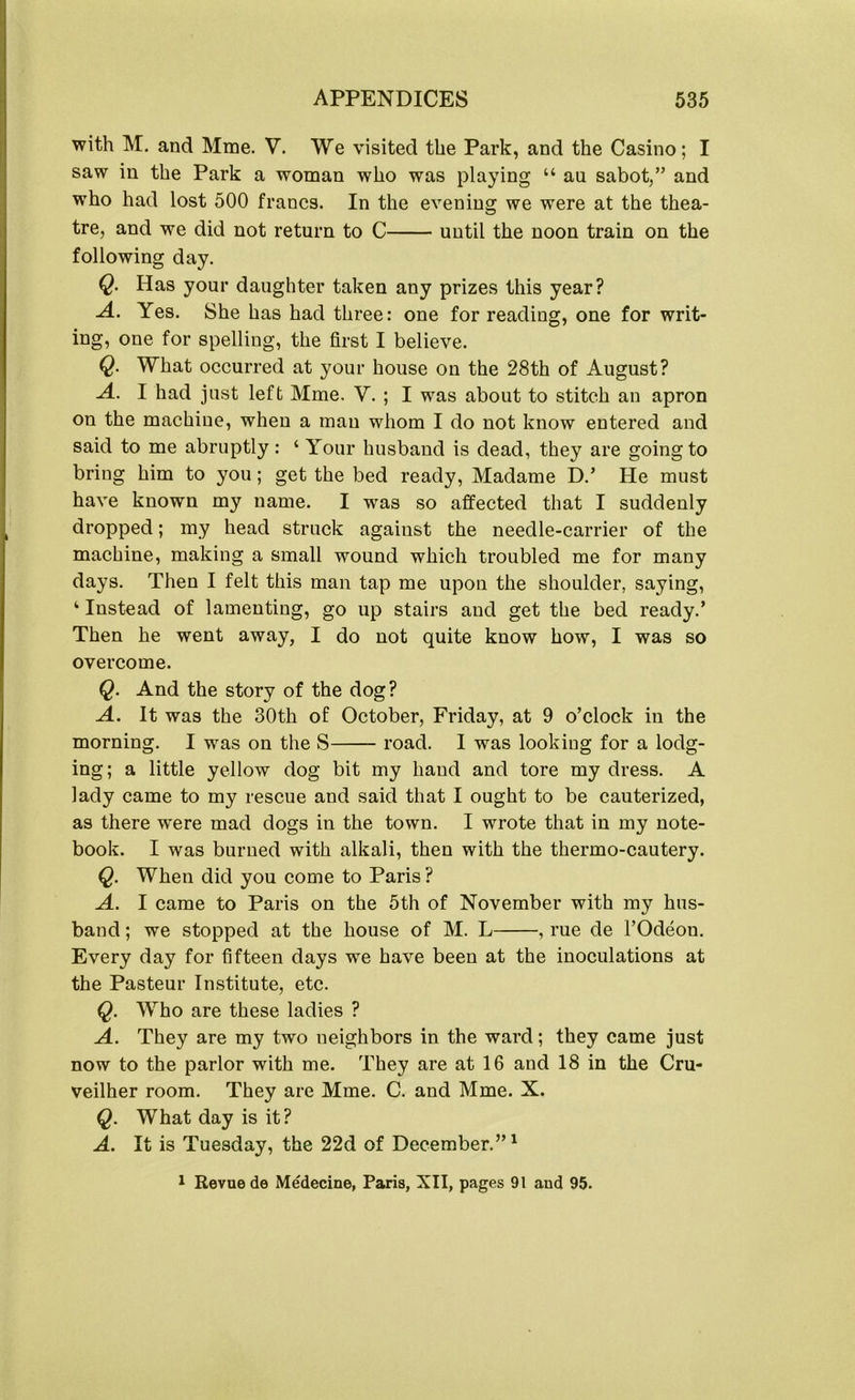with M. and Mine. V. We visited the Park, and the Casino; I saw in the Park a woman who was playing “ au sabot,” and who had lost 500 francs. In the evening we were at the thea- tre, and we did not return to C until the noon train on the following day. Q. Has your daughter taken any prizes this year? A. Yes. She has had three: one for reading, one for writ- ing, one for spelling, the first I believe. Q. What occurred at your house on the 28th of August? A. I had just left Mme. V. ; I was about to stitch an apron on the machine, when a man whom I do not know entered and said to me abruptly : ‘ Your husband is dead, they are going to bring him to you; get the bed ready, Madame D.’ He must have known my name. I was so affected that I suddenly dropped; my head struck against the needle-carrier of the machine, making a small wound which troubled me for many days. Then I felt this man tap me upon the shoulder, saying, 4 Instead of lamenting, go up stairs and get the bed ready.’ Then he went away, I do not quite know how, I was so overcome. Q. And the story of the dog? A. It was the 30th of October, Friday, at 9 o’clock in the morning. I was on the S road. I was looking for a lodg- ing; a little yellow dog bit my hand and tore my dress. A lady came to my rescue and said that I ought to be cauterized, as there were mad dogs in the town. I wrote that in my note- book. I was burned with alkali, then with the thermo-cautery. Q. When did you come to Paris ? A. I came to Paris on the 5th of November with my hus- band ; we stopped at the house of M. L , rue de l’Odeou. Every day for fifteen days we have been at the inoculations at the Pasteur Institute, etc. Q. Who are these ladies ? A. They are my two neighbors in the ward; they came just now to the parlor with me. They are at 16 and 18 in the Cru- veilher room. They are Mme. C. and Mme. X. Q. What day is it? A. It is Tuesday, the 22d of December.”1 1 Revue de Medecine, Paris, XII, pages 91 and 95.