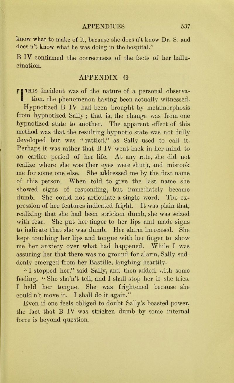 know what to make of it, because she does n’t know Dr. S. and does n’t know what he was doing in the hospital.” B IV confirmed the correctness of the facts of her hallu- cination. APPENDIX G nnHis incident was of the nature of a personal observa- JL tion, the phenomenon having been actually witnessed. Hypnotized B IV had been brought by metamorphosis from hypnotized Sally; that is, the change was from one hypnotized state to another. The apparent effect of this method was that the resulting hypnotic state was not fully developed but was “ rattled,” as Sally used to call it. Perhaps it was rather that B IV went back in her mind to an earlier period of her life. At any rate, she did not realize where she was (her eyes were shut), and mistook me for some one else. She addressed me by the first name of this person. When told to give the last name she showed signs of responding, but immediately became dumb. She could not articulate a single word. The ex- pression of her features indicated fright. It was plain that, realizing that she had been stricken dumb, she was seized with fear. She put her finger to her lips and made signs to indicate that she was dumb. Pier alarm increased. She kept touching her lips and tongue with her finger to show me her anxiety over what had happened. While I was assuring her that there was no ground for alarm, Sally sud- denly emerged from her Bastille, laughing heartily. “ I stopped her,” said Sally, and then added, with some feeling, “ She sha’n’t tell, and I shall stop her if she tries. I held her tongue. She was frightened because she couldn’t move it. I shall do it again.” Even if one feels obliged to doubt Sally’s boasted power, the fact that B IV was stricken dumb by some internal force is beyond question.