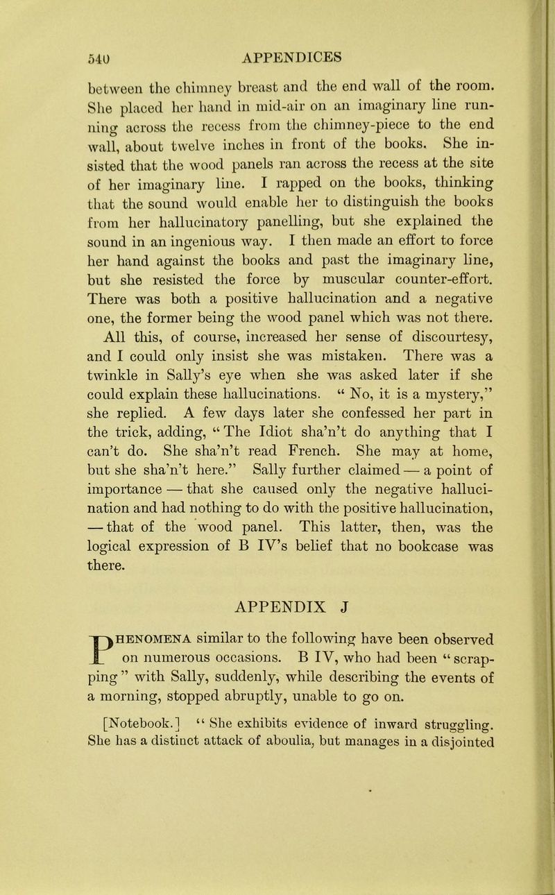 between the chimney breast and the end wall of the room. She placed her hand in mid-air on an imaginary line run- ning across the recess from the chimney-piece to the end wall, about twelve inches in front of the books. She in- sisted that the wood panels ran across the recess at the site of her imaginary line. I rapped on the books, thinking that the sound would enable her to distinguish the books from her hallucinatory panelling, but she explained the sound in an ingenious way. I then made an effort to force her hand against the books and past the imaginary line, but she resisted the force by muscular counter-effort. There was both a positive hallucination and a negative one, the former being the wood panel which was not there. All this, of course, increased her sense of discourtesy, and I could only insist she was mistaken. There was a twinkle in Sally’s eye when she was asked later if she could explain these hallucinations. “ No, it is a mystery,” she replied. A few days later she confessed her part in the trick, adding, “ The Idiot sha’n’t do anything that I can’t do. She sha’n’t read French. She may at home, but she sha’n’t here.” Sally further claimed — a point of importance — that she caused only the negative halluci- nation and had nothing to do with the positive hallucination, — that of the wood panel. This latter, then, was the logical expression of B IV’s belief that no bookcase was there. APPENDIX J Phenomena similar to the following have been observed on numerous occasions. B IV, who had been “ scrap- ping ” with Sally, suddenly, while describing the events of a morning, stopped abruptly, unable to go on. [Notebook.] “ She exhibits evidence of inward struggling. She has a distinct attack of aboulia, but manages in a disjointed