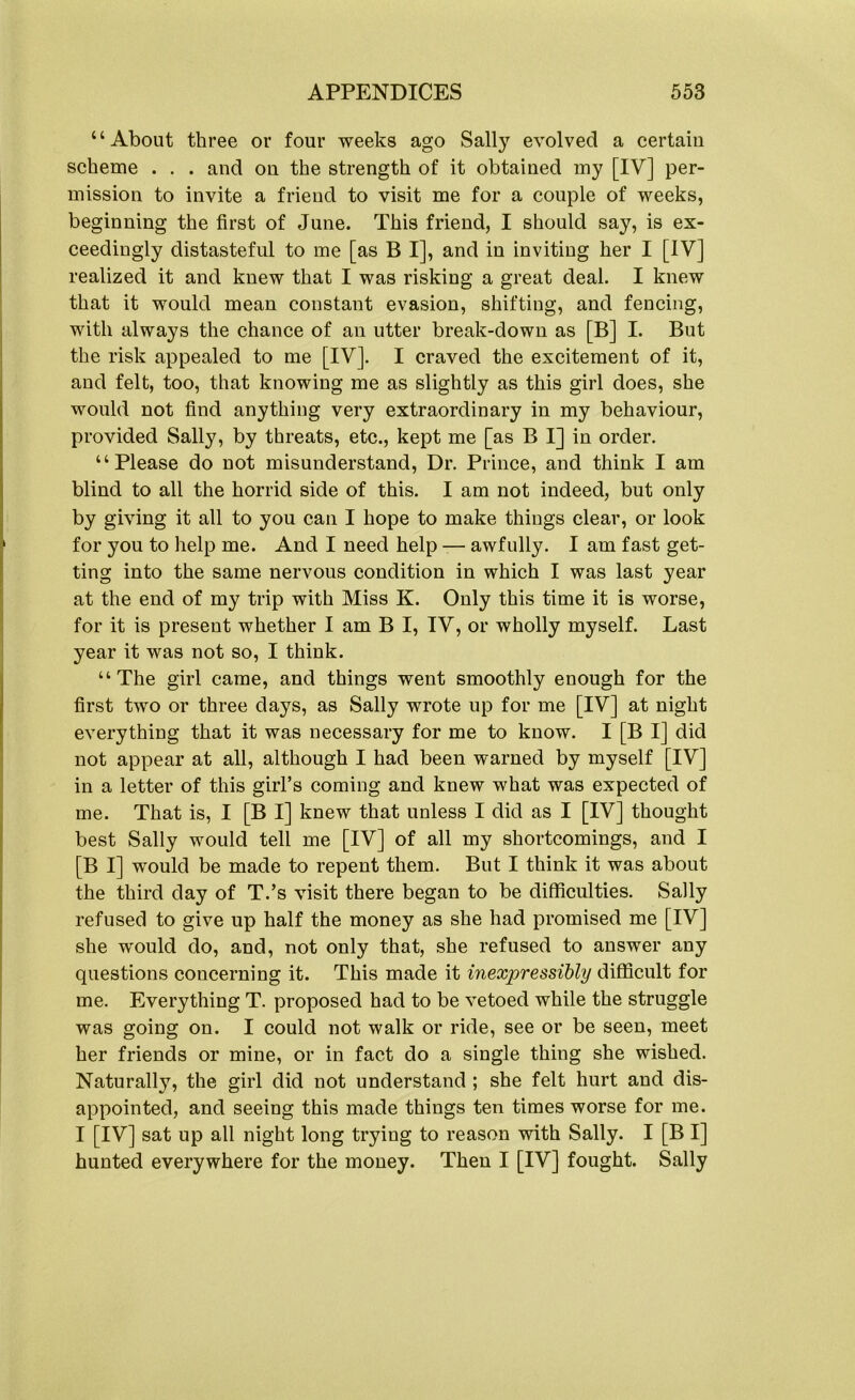 “About three or four weeks ago Sally evolved a certain scheme . . . and on the strength of it obtained my [IV] per- mission to invite a friend to visit me for a couple of weeks, beginning the first of June. This friend, I should say, is ex- ceedingly distasteful to me [as B I], and in inviting her I [IV] realized it and knew that I was risking a great deal. I knew that it would mean constant evasion, shifting, and fencing, with always the chance of an utter break-down as [B] I. But the risk appealed to me [IV]. I craved the excitement of it, and felt, too, that knowing me as slightly as this girl does, she would not find anything very extraordinary in my behaviour, provided Sally, by threats, etc., kept me [as B I] in order. “Please do not misunderstand, Dr. Prince, and think I am blind to all the horrid side of this. I am not indeed, but only by giving it all to you can I hope to make things clear, or look for you to help me. And I need help — awfully. I am fast get- ting into the same nervous condition in which I was last year at the end of my trip with Miss K. Only this time it is worse, for it is present whether I am B I, IV, or wholly myself. Last year it was not so, I think. “The girl came, and things went smoothly enough for the first two or three days, as Sally wrote up for me [IV] at night everything that it was necessary for me to know. I [B I] did not appear at all, although I had been warned by myself [IV] in a letter of this girl’s coming and knew what was expected of me. That is, I [B I] knew that unless I did as I [IV] thought best Sally would tell me [IV] of all my shortcomings, and I [B I] would be made to repent them. But I think it was about the third day of T.’s visit there began to be difficulties. Sally refused to give up half the money as she had promised me [IV] she would do, and, not only that, she refused to answer any questions concerning it. This made it inexpressibly difficult for me. Everything T. proposed had to be vetoed while the struggle was going on. I could not walk or ride, see or be seen, meet her friends or mine, or in fact do a single thing she wished. Naturally, the girl did not understand ; she felt hurt and dis- appointed, and seeing this made things ten times worse for me. I [IV] sat up all night long trying to reason with Sally. I [B I] hunted everywhere for the money. Then I [IV] fought. Sally