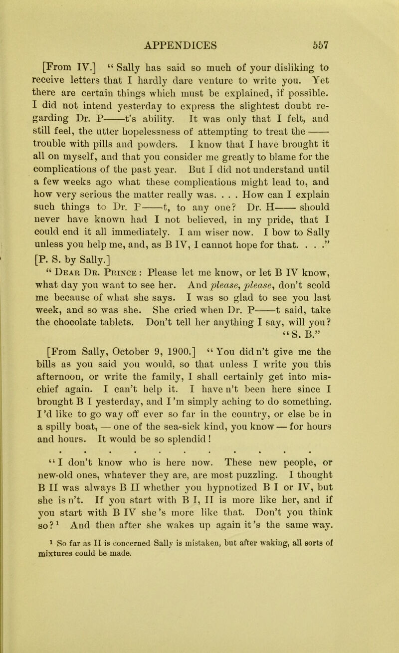 [From IV.] “ Sally has said so much of your disliking to receive letters that I hardly dare venture to write you. Yet there are certain things which must be explained, if possible. I did not intend yesterday to express the slightest doubt re- garding Dr. P t’s ability. It was only that I felt, and still feel, the utter hopelessness of attempting to treat the trouble with pills and powders. I know that I have brought it all on myself, and that you consider me greatly to blame for the complications of the past year. But I did not understand until a few weeks ago what these complications might lead to, and how very serious the matter really was. . . . How can I explain such things to Dr. P 1, to any one? Dr. H should never have known had I not believed, in my pride, that I could end it all immediately. I am wiser now. I bow to Sally unless you help me, and, as B IY, I cannot hope for that. . . .” [P. S. by Sally.] “ Dear Dr. Prince : Please let me know, or let B IV know, what day you want to see her. And please, please, don’t scold me because of what she says. I was so glad to see you last week, and so was she. She cried when Dr. P 1 said, take the chocolate tablets. Don’t tell her anything I say, will you ? “S. B.” [From Sally, October 9, 1900.] “You didn’t give me the bills as you said you would, so that unless I write you this afternoon, or write the family, I shall certainly get into mis- chief again. I can’t help it. I have n’t been here since I brought B I yesterday, and I’m simply aching to do something. I’d like to go way off ever so far in the country, or else be in a spilly boat, —one of the sea-sick kind, you know — for hours and hours. It would be so splendid ! • •••••a • • • • “I don’t know who is here now. These new people, or new-old ones, whatever they are, are most puzzling. I thought B II was always B II whether 3^011 hypnotized B I or IY, but she is n’t. If you start with B I, II is more like her, and if you start with B IY she’s more like that. Don’t you think so?1 And then after she wakes up again it’s the same way. 1 So far as II is concerned Sally is mistaken, but after waking, all sorts of mixtures could be made.