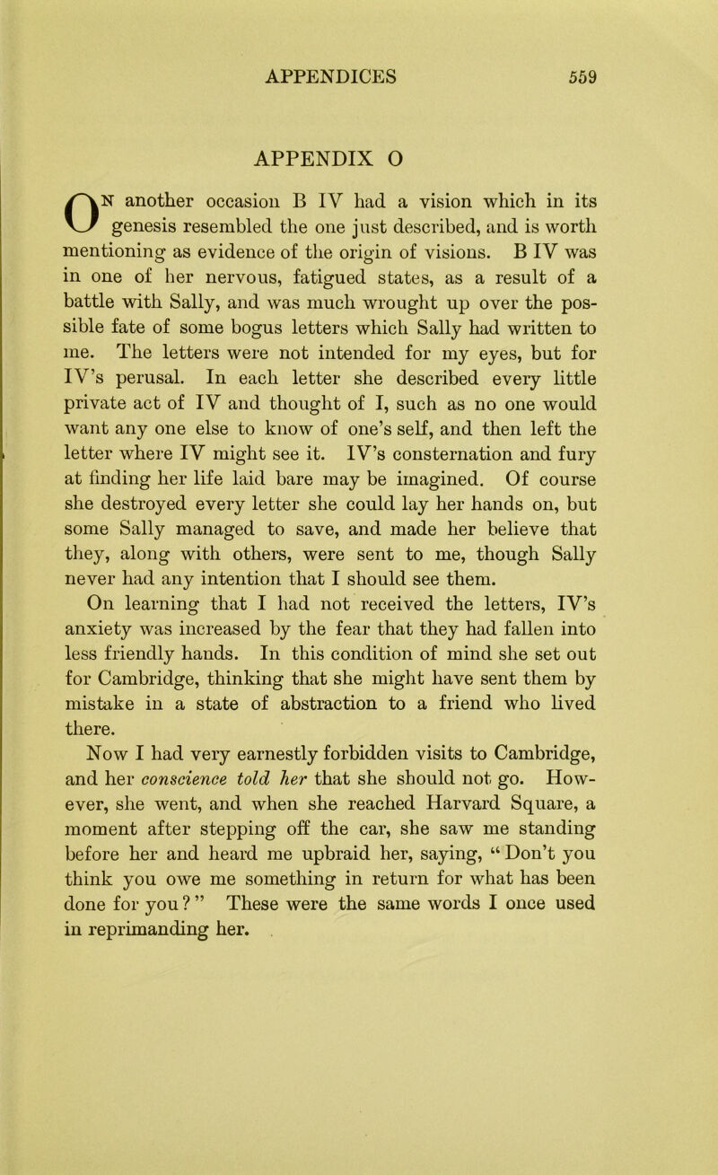 APPENDIX O ON another occasion B IV had a vision which in its genesis resembled the one just described, and is worth mentioning as evidence of the origin of visions. B IV was in one of her nervous, fatigued states, as a result of a battle with Sally, and was much wrought up over the pos- sible fate of some bogus letters which Sally had written to me. The letters were not intended for my eyes, but for IV’s perusal. In each letter she described every little private act of IV and thought of I, such as no one would want any one else to know of one’s self, and then left the letter where IV might see it. IV’s consternation and fury at finding her life laid bare may be imagined. Of course she destroyed every letter she could lay her hands on, but some Sally managed to save, and made her believe that they, along with others, were sent to me, though Sally never had any intention that I should see them. On learning that I had not received the letters, IV’s anxiety was increased by the fear that they had fallen into less friendly hands. In this condition of mind she set out for Cambridge, thinking that she might have sent them by mistake in a state of abstraction to a friend who lived there. Now I had very earnestly forbidden visits to Cambridge, and her conscience told her that she should not go. How- ever, she went, and when she reached Harvard Square, a moment after stepping off the car, she saw me standing before her and heard me upbraid her, saying, “ Don’t you think you owe me something in return for what has been done for you ? ” These were the same words I once used in reprimanding her.