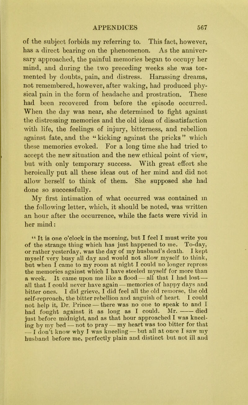of the subject forbids my referring to. This fact, however, has a direct bearing on the phenomenon. As the anniver- sary approached, the painful memories began to occupy her mind, and during the two preceding weeks she was tor- mented by doubts, pain, and distress. Harassing dreams, not remembered, however, after waking, had produced phy- sical pain in the form of headache and prostration. These had been recovered from before the episode occurred. When the day was near, she determined to fight against the distressing memories and the old ideas of dissatisfaction with life, the feelings of injury, bitterness, and rebellion against fate, and the “ kicking against the pricks ” which these memories evoked. For a long time she had tried to accept the new situation and the new ethical point of view, but with only temporary success. With great effort she heroically put all these ideas out of her mind and did not allow herself to think of them. She supposed she had done so successfully. My first intimation of what occurred was contained in the following letter, which, it should be noted, was written an hour after the occurrence, while the facts were vivid in her mind: “ It is one o’clock in the morning, but I feel I must write you of the strange thing which has just happened to me. To-day, or rather yesterday, was the day of my husband’s death. I kept myself very busy all day and would not allow myself to think, but when I came to my room at night I could no longer repress the memories against which I have steeled myself for more than a week. It came upon me like a flood — all that I had lost — all that I could never have again —memories of happy days and bitter ones. I did grieve, I did feel all the old remorse, the old self-reproach, the bitter rebellion and anguish of heart. I could not help it, Dr. Prince — there was no one to speak to and I had fought against it as long as I could. Mr. died just before midnight, and as that hour approached I was kneel- ing by my bed — not to pray — my heart was too bitter for that — I don’t know why I was kneeling — but all at once I saw my husband before me, perfectly plain and distinct but not ill and