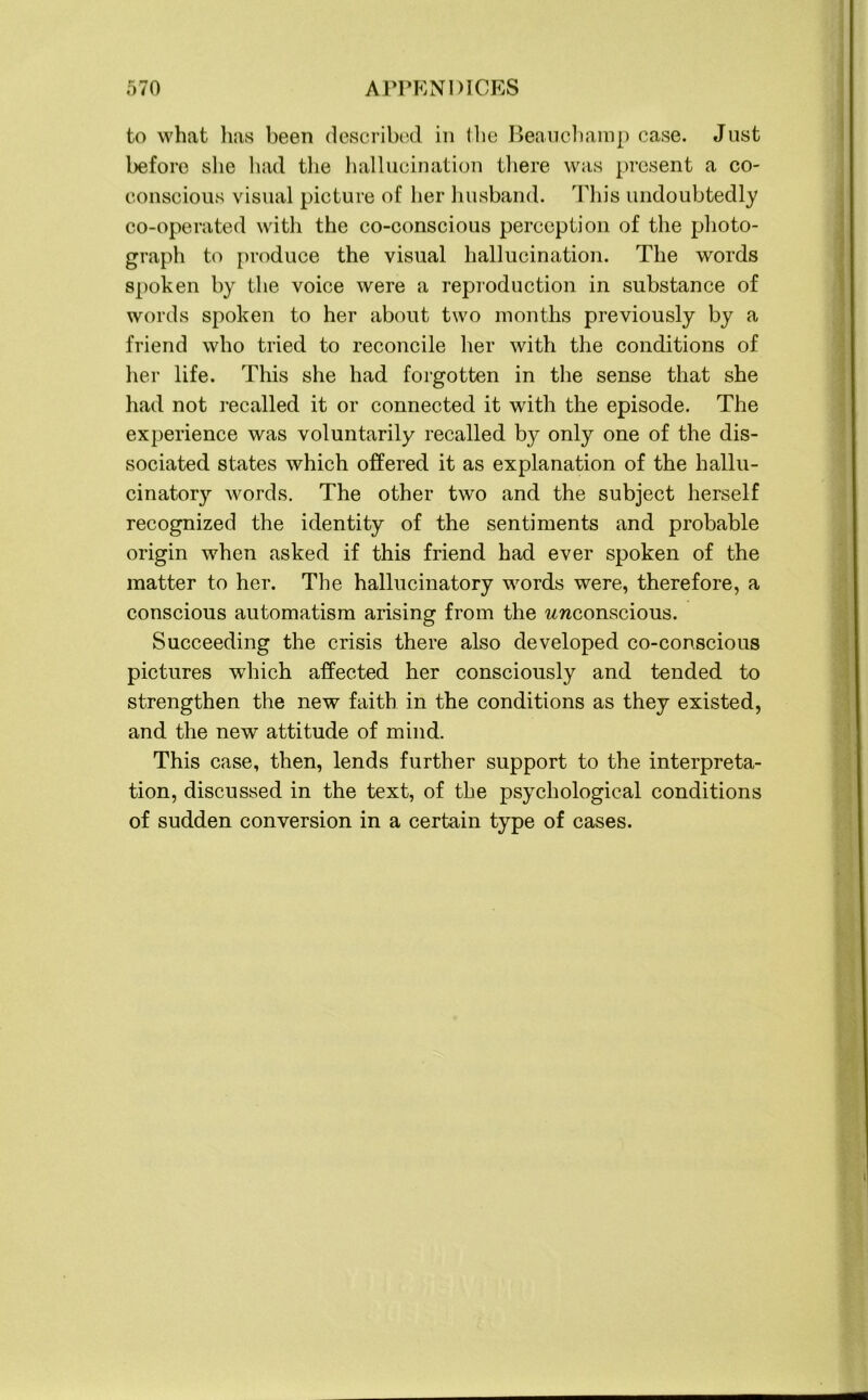 to what has been described in the Beauchamp case. Just before she had the hallucination there was present a co- conscious visual picture of her husband. This undoubtedly co-operated with the co-conscious perception of the photo- graph to produce the visual hallucination. The words spoken by the voice were a reproduction in substance of words spoken to her about two months previously by a friend who tried to reconcile her with the conditions of her life. This she had forgotten in the sense that she had not recalled it or connected it with the episode. The experience was voluntarily recalled by only one of the dis- sociated states which offered it as explanation of the hallu- cinatory words. The other two and the subject herself recognized the identity of the sentiments and probable origin when asked if this friend had ever spoken of the matter to her. The hallucinatory words were, therefore, a conscious automatism arising from the unconscious. Succeeding the crisis there also developed co-conscious pictures which affected her consciously and tended to strengthen the new faith in the conditions as they existed, and the new attitude of mind. This case, then, lends further support to the interpreta- tion, discussed in the text, of the psychological conditions of sudden conversion in a certain type of cases.