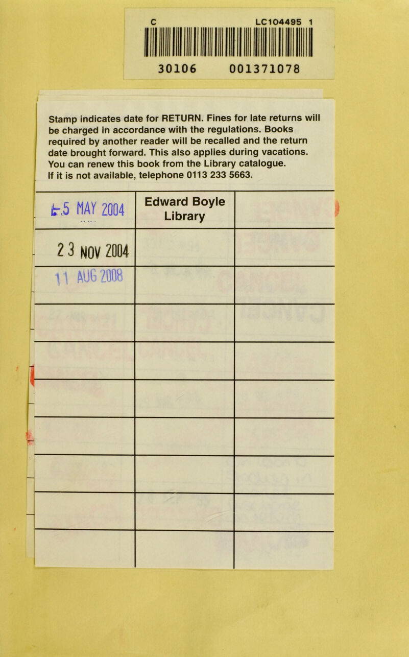 C LC104495 1 30106 001371078 Stamp indicates date for RETURN. Fines for late returns will be charged in accordance with the regulations. Books required by another reader will be recalled and the return date brought forward. This also applies during vacations. You can renew this book from the Library catalogue. If it is not available, telephone 0113 233 5663. I lr,5 MAY 2004 r Edward Boyle Library 2 3 NOV 2004 AUG 2008