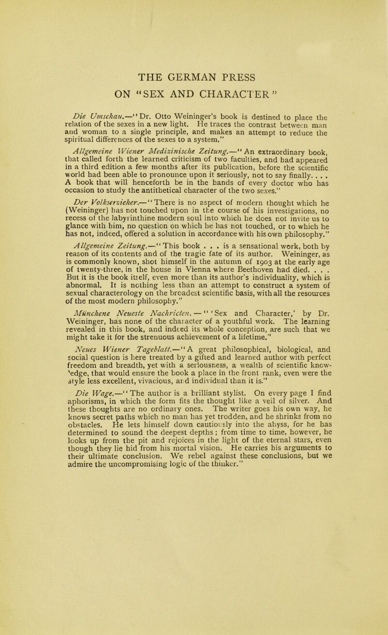 THE GERMAN PRESS ON “SEX AND CHARACTER ” Die Umschau.— Dr. Otto Weininger’s book is destined to place the relation of the sexes in a new light. He traces the contrast between man and woman to a single principle, and makes an attempt to reduce the spiritual differences of the sexes to a system.” Allgemeine Wiener Medizinische Zeitung.—An extraordinary book, that called forth the learned criticism of two faculties, and had appeared in a third edition a few months after its publication, before the scientific world had been able to pronounce upon it seriously, not to say finally. . . . A book that will henceforth be in the hands of every doctor who has occasion to study the antithetical character of the two sexes.” Der Volkserzieher.— There is no aspect of modern thought which he (Weininger) has not touched upon in the course of his investigations, no recess of the labyrinthine modern soul into which he does not invite us to glance with him, no question on which he has not touched, or to which he has not, indeed, offered a solution in accordance with bis own philosophy.” Allgemeine Zeitung. — This book ... is a sensational work, both by reason of its contents and of the tragic fate of its author. Weininger, as is commonly known, shot himself in the autumn of 1903 at the early age of twenty-three, in the house in Vienna where Beethoven had died. . . . But it is the book itself, even more than its author’s individuality, which is abnormal. It is nothing less than an attempt to construct a system of sexual characterology on the broadest scientific basis, with all the resources of the most modern philosophy.” Miinchene Neuesie Nachricten. — ‘Sex and Character,’ by Dr. Weininger, has none of the character of a youthful work. The learning revealed in this book, and indeed its whole conception, are such that we might take it for the strenuous achievement of a lifetime.” Ncues Wiener Tageblatt.— A great philosophical, biological, and social question is here treated by a gifted and learned author with perfect freedom and breadth, yet with a seriousness, a wealth of scientific knew- 'edge, that would ensure the book a place in the front rank, even were the style less excellent, vivacious, and individual than it is.” Die Wage.—The author is a brilliant stylist. On every page I find aphorisms, in which the form fits the thought like a veil of silver. And these thoughts are no ordinary ones. The writer goes his own way, he knows secret paths which no man has yet trodden, and he shrinks from no obstacles. He lets himself down cautiously into the abyss, for he has determined to sound the deepest depths ; from time to time, however, he looks up from the pit and rejoices in the light of the eternal stars, even though they lie hid from his mortal vision. He carries his arguments to their ultimate conclusion. We rebel against these conclusions, but we admire the uncompromising logic of the thinker.”