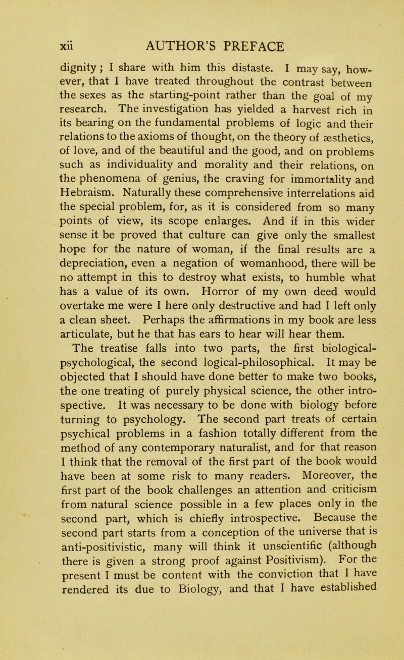 dignity ; I share with him this distaste. I may say, how- ever, that I have treated throughout the contrast between the sexes as the starting-point rather than the goal of my research. The investigation has yielded a harvest rich in its bearing on the fundamental problems of logic and their relations to the axioms of thought, on the theory of aesthetics, of love, and of the beautiful and the good, and on problems such as individuality and morality and their relations, on the phenomena of genius, the craving for immortality and Hebraism. Naturally these comprehensive interrelations aid the special problem, for, as it is considered from so many points of view, its scope enlarges. And if in this wider sense it be proved that culture can give only the smallest hope for the nature of woman, if the final results are a depreciation, even a negation of womanhood, there will be no attempt in this to destroy what exists, to humble what has a value of its own. Horror of my own deed would overtake me were I here only destructive and had I left only a clean sheet. Perhaps the affirmations in my book are less articulate, but he that has ears to hear will hear them. The treatise falls into two parts, the first biological- psychological, the second logical-philosophical. It may be objected that I should have done better to make two books, the one treating of purely physical science, the other intro- spective. It was necessary to be done with biology before turning to psychology. The second part treats of certain psychical problems in a fashion totally different from the method of any contemporary naturalist, and for that reason I think that the removal of the first part of the book would have been at some risk to many readers. Moreover, the first part of the book challenges an attention and criticism from natural science possible in a few places only in the second part, which is chiefly introspective. Because the second part starts from a conception of the universe that is anti-positivistic, many will think it unscientific (although there is given a strong proof against Positivism). For the present I must be content with the conviction that I have rendered its due to Biology, and that I have established
