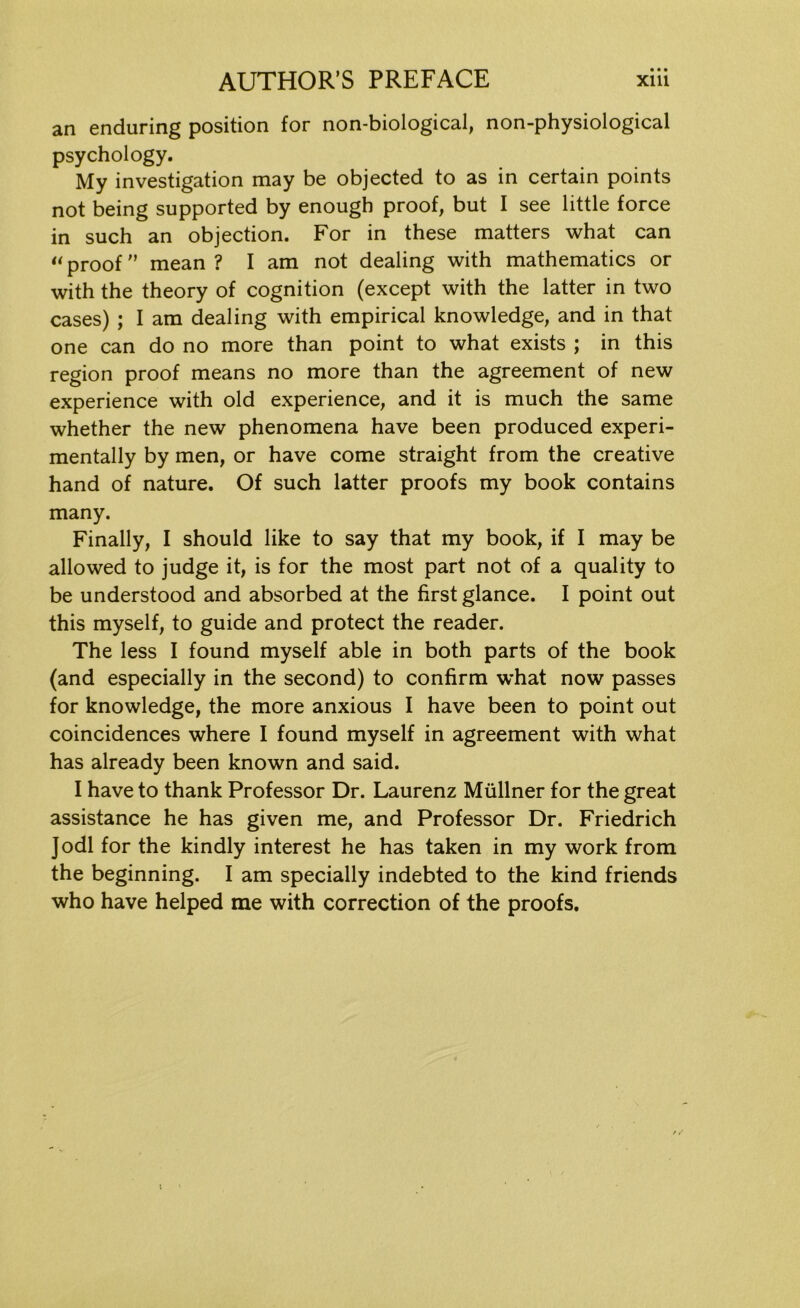 an enduring position for non-biological, non-physiological psychology. My investigation may be objected to as in certain points not being supported by enough proof, but I see little force in such an objection. For in these matters what can «proof mean? I am not dealing with mathematics or with the theory of cognition (except with the latter in two cases) ; I am dealing with empirical knowledge, and in that one can do no more than point to what exists ; in this region proof means no more than the agreement of new experience with old experience, and it is much the same whether the new phenomena have been produced experi- mentally by men, or have come straight from the creative hand of nature. Of such latter proofs my book contains many. Finally, I should like to say that my book, if I may be allowed to judge it, is for the most part not of a quality to be understood and absorbed at the first glance. I point out this myself, to guide and protect the reader. The less I found myself able in both parts of the book (and especially in the second) to confirm what now passes for knowledge, the more anxious I have been to point out coincidences where I found myself in agreement with what has already been known and said. I have to thank Professor Dr. Laurenz Milliner for the great assistance he has given me, and Professor Dr. Friedrich Jodi for the kindly interest he has taken in my work from the beginning. I am specially indebted to the kind friends who have helped me with correction of the proofs.