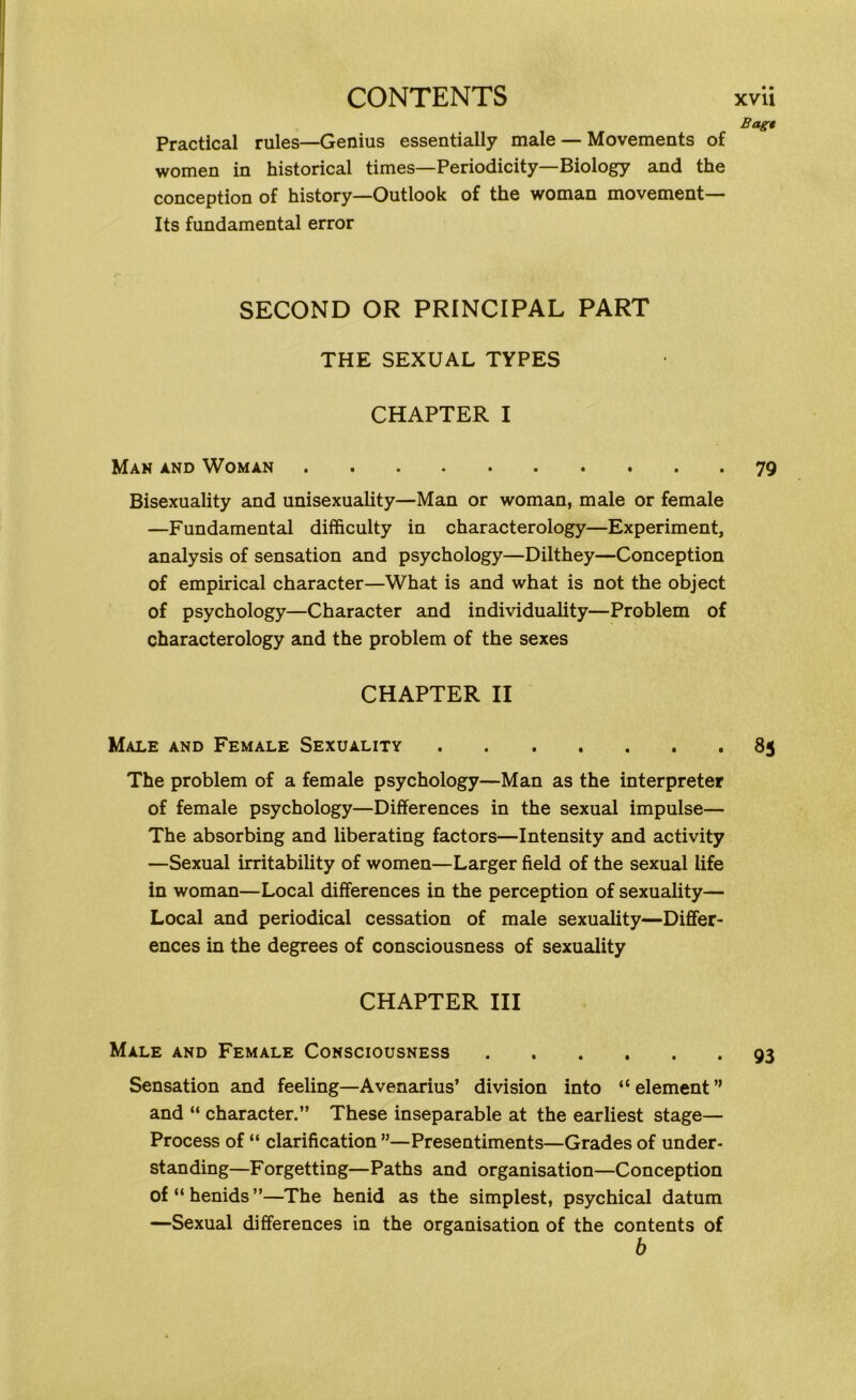 Bagt Practical rules—Genius essentially male — Movements of women in historical times—Periodicity—Biology and the conception of history—Outlook of the woman movement— Its fundamental error SECOND OR PRINCIPAL PART THE SEXUAL TYPES CHAPTER I Man and Woman 79 Bisexuality and unisexuality—Man or woman, male or female —Fundamental difficulty in characterology—Experiment, analysis of sensation and psychology—Dilthey—Conception of empirical character—What is and what is not the object of psychology—Character and individuality—Problem of characterology and the problem of the sexes CHAPTER II Male and Female Sexuality • 85 The problem of a female psychology—Man as the interpreter of female psychology—Differences in the sexual impulse— The absorbing and liberating factors—Intensity and activity —Sexual irritability of women—Larger field of the sexual life in woman—Local differences in the perception of sexuality— Local and periodical cessation of male sexuality—Differ- ences in the degrees of consciousness of sexuality CHAPTER III Male and Female Consciousness 93 Sensation and feeling—Avenarius’ division into “ element ” and “ character.” These inseparable at the earliest stage— Process of “ clarification ”—Presentiments—Grades of under- standing—Forgetting—Paths and organisation—Conception of“henids”—The henid as the simplest, psychical datum —Sexual differences in the organisation of the contents of b