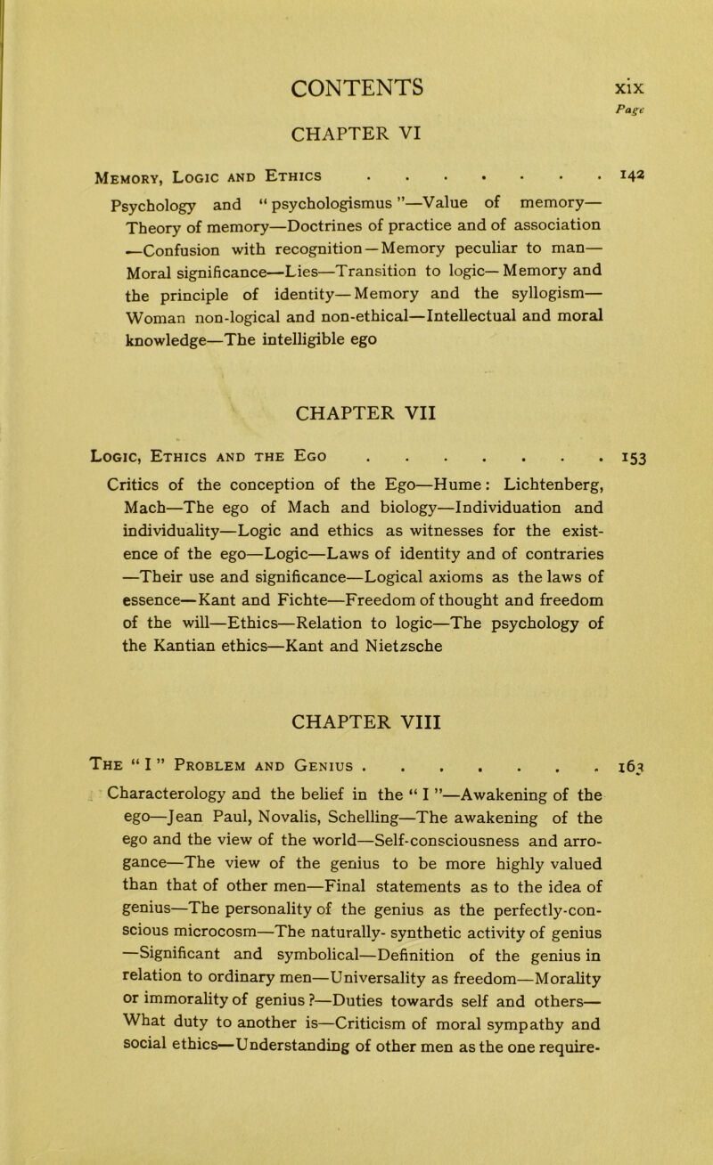 Page CHAPTER VI Memory, Logic and Ethics ....... 142 Psychology and “ psychologismus ”—Value of memory— Theory of memory—Doctrines of practice and of association ^-Confusion with recognition —Memory peculiar to man— Moral significance—Lies—Transition to logic—Memory and the principle of identity—Memory and the syllogism— Woman non-logical and non-ethical—Intellectual and moral knowledge—The intelligible ego CHAPTER VII Logic, Ethics and the Ego 153 Critics of the conception of the Ego—Hume: Lichtenberg, Mach—The ego of Mach and biology—Individuation and individuality—Logic and ethics as witnesses for the exist- ence of the ego—Logic—Laws of identity and of contraries —Their use and significance—Logical axioms as the laws of essence—Kant and Fichte—Freedom of thought and freedom of the will—Ethics—Relation to logic—The psychology of the Kantian ethics—Kant and Nietzsche CHAPTER VIII The “ I ” Problem and Genius 163 Characterology and the belief in the “ I ”—Awakening of the ego—Jean Paul, Novalis, Schelling—The awakening of the ego and the view of the world—Self-consciousness and arro- gance—The view of the genius to be more highly valued than that of other men—Final statements as to the idea of genius—The personality of the genius as the perfectly-con- scious microcosm—The naturally- synthetic activity of genius —Significant and symbolical—Definition of the genius in relation to ordinary men—Universality as freedom—Morality or immorality of genius ?—Duties towards self and others— What duty to another is—Criticism of moral sympathy and social ethics—Understanding of other men as the one require-