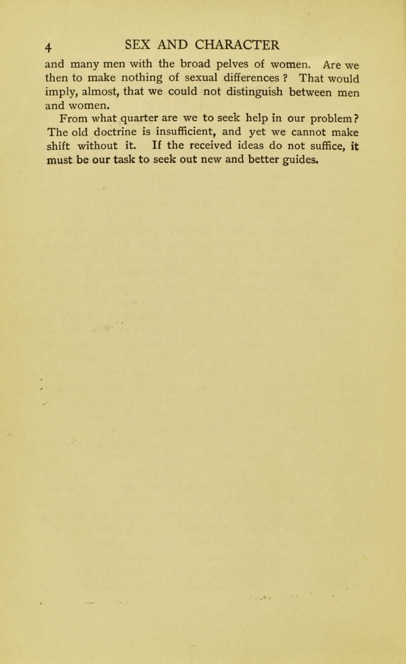 and many men with the broad pelves of women. Are we then to make nothing of sexual differences ? That would imply, almost, that we could not distinguish between men and women. From what quarter are we to seek help in our problem ? The old doctrine is insufficient, and yet we cannot make shift without it. If the received ideas do not suffice, it must be our task to seek out new and better guides.