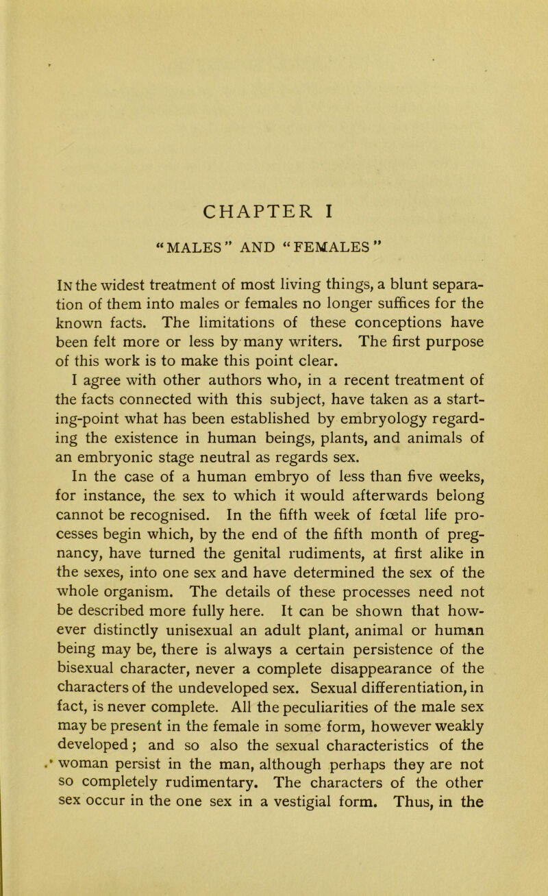 “MALES” AND “FEMALES ” In the widest treatment of most living things, a blunt separa- tion of them into males or females no longer suffices for the known facts. The limitations of these conceptions have been felt more or less by many writers. The first purpose of this work is to make this point clear. I agree with other authors who, in a recent treatment of the facts connected with this subject, have taken as a start- ing-point what has been established by embryology regard- ing the existence in human beings, plants, and animals of an embryonic stage neutral as regards sex. In the case of a human embryo of less than five weeks, for instance, the sex to which it would afterwards belong cannot be recognised. In the fifth week of foetal life pro- cesses begin which, by the end of the fifth month of preg- nancy, have turned the genital rudiments, at first alike in the sexes, into one sex and have determined the sex of the whole organism. The details of these processes need not be described more fully here. It can be shown that how- ever distinctly unisexual an adult plant, animal or human being may be, there is always a certain persistence of the bisexual character, never a complete disappearance of the characters of the undeveloped sex. Sexual differentiation in fact, is never complete. All the peculiarities of the male sex may be present in the female in some form, however weakly developed; and so also the sexual characteristics of the .* woman persist in the man, although perhaps they are not so completely rudimentary. The characters of the other sex occur in the one sex in a vestigial form. Thus, in the