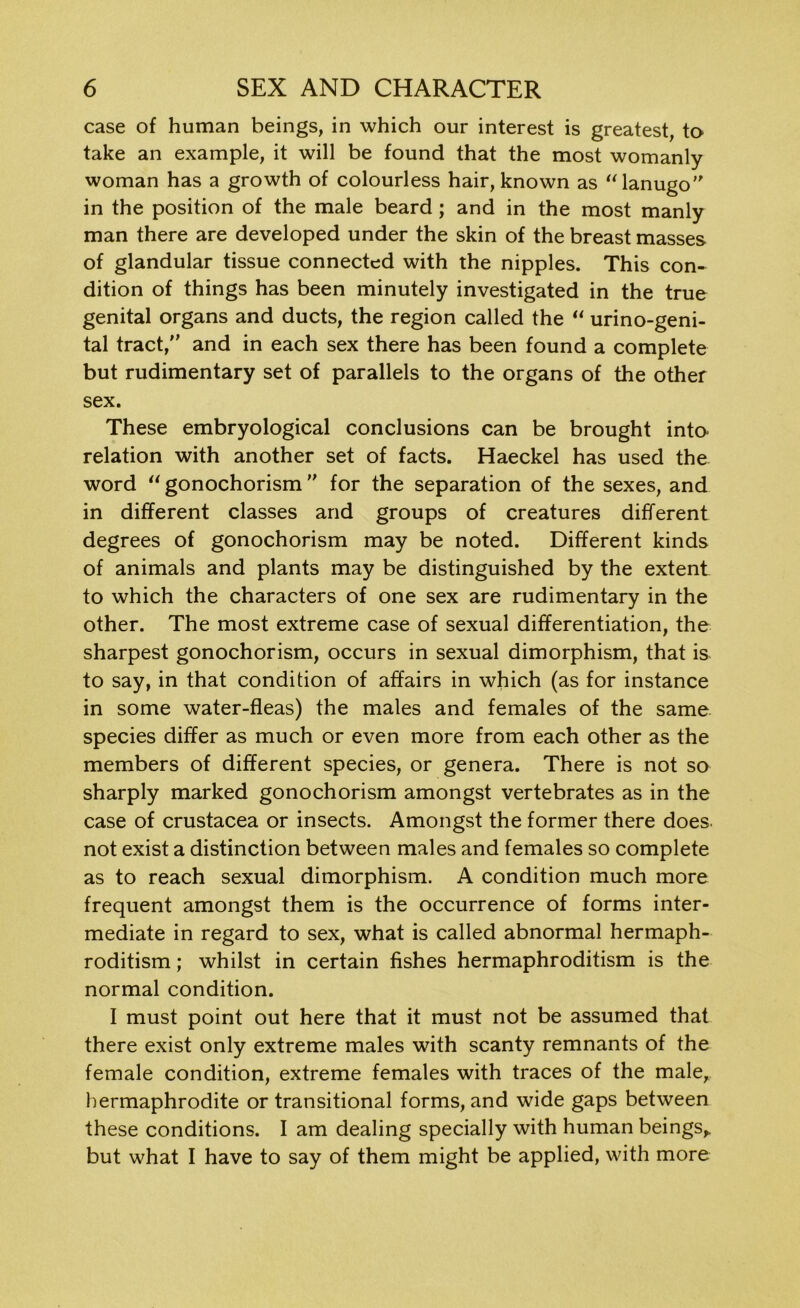 case of human beings, in which our interest is greatest, to take an example, it will be found that the most womanly woman has a growth of colourless hair, known as “ lanugo' in the position of the male beard ; and in the most manly man there are developed under the skin of the breast masses of glandular tissue connected with the nipples. This con- dition of things has been minutely investigated in the true genital organs and ducts, the region called the “ urino-geni- tal tract, and in each sex there has been found a complete but rudimentary set of parallels to the organs of the other sex. These embryological conclusions can be brought into relation with another set of facts. Haeckel has used the word 11 gonochorism ” for the separation of the sexes, and in different classes and groups of creatures different degrees of gonochorism may be noted. Different kinds of animals and plants may be distinguished by the extent to which the characters of one sex are rudimentary in the other. The most extreme case of sexual differentiation, the sharpest gonochorism, occurs in sexual dimorphism, that is to say, in that condition of affairs in which (as for instance in some water-fleas) the males and females of the same species differ as much or even more from each other as the members of different species, or genera. There is not so sharply marked gonochorism amongst vertebrates as in the case of Crustacea or insects. Amongst the former there does not exist a distinction between males and females so complete as to reach sexual dimorphism. A condition much more frequent amongst them is the occurrence of forms inter- mediate in regard to sex, what is called abnormal hermaph- roditism ; whilst in certain fishes hermaphroditism is the normal condition. I must point out here that it must not be assumed that there exist only extreme males with scanty remnants of the female condition, extreme females with traces of the male, hermaphrodite or transitional forms, and wide gaps between these conditions. I am dealing specially with human beings,, but what I have to say of them might be applied, with more