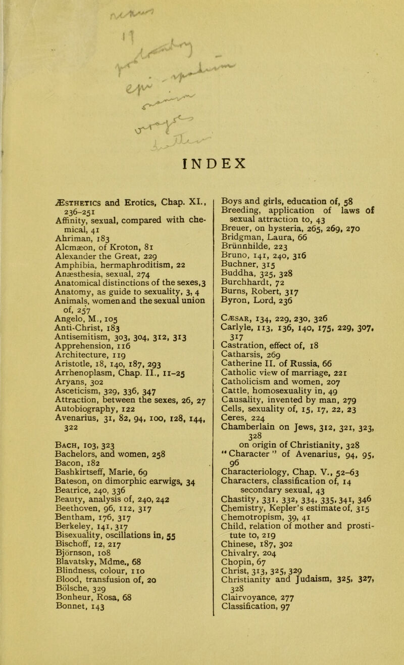 I V] , INDEX ^Esthetics and Erotics, Chap. XI., 236-251 Affinity, sexual, compared with che- mical, 41 Ahriman, 183 Alcmaeon, of Kroton, 81 Alexander the Great, 229 Amphibia, hermaphroditism, 22 Anaesthesia, sexual, 274 Anatomical distinctions of the sexes,3 Anatomy, as guide to sexuality, 3, 4 Animals, women and the sexual union of, 257 Angelo, M., 105 Anti-Christ, 183 Antisemitism, 303, 304, 312, 313 Apprehension, 116 Architecture, 119 Aristotle, 18, 140, 187, 293 Arrhenoplasm, Chap. II., 11-25 Aryans, 302 Asceticism, 329, 336, 347 Attraction, between the sexes, 26, 27 Autobiography, 122 Avenarius, 31, 82, 94, 100, 128, 144, 322 Bach, 103, 323 Bachelors, and women, 258 Bacon, 182 Bashkirtseff, Marie, 69 Bateson, on dimorphic earwigs, 34 Beatrice, 240, 336 Beauty, analysis of, 240, 242 Beethoven, 96, 112, 317 Bentham, 176, 317 Berkeley, 141,317 Bisexuality, oscillations in, 55 Bischoff, 12, 217 Bjornson, 108 Blavatsky, Mdme., 68 Blindness, colour, no Blood, transfusion of, 20 Bolsche, 329 Bonheur, Rosa, 68 Bonnet, 143 Boys and girls, education of, 58 Breeding, application of laws of sexual attraction to, 43 Breuer, on hysteria, 265, 269, 270 Bridgman, Laura, 66 Briinnhilde, 223 Bruno, 141, 240, 316 Buchner, 315 Buddha, 325, 328 Burchhardt, 72 Burns, Robert, 317 Byron, Lord, 236 C-ffiSAR, I34, 229, 230, 326 Carlyle, 113, 136, 140, 175, 229, 307, 3i7 Castration, effect of, 18 Catharsis, 269 Catherine II. of Russia, 66 Catholic view of marriage, 221 Catholicism and women, 207 Cattle, homosexuality in, 49 Causality, invented by man, 279 Cells, sexuality of, 15, 17, 22, 23 Ceres, 224 Chamberlain on Jews, 312, 321, 323, 328 on origin of Christianity, 328 ** Character ” of Avenarius, 94, 95, 96 Characteriology, Chap. V., 52-63 Characters, classification of, 14 secondary sexual, 43 Chastity, 331, 332, 334, 335.341, 34^ Chemistry, Kepler’s estimate of, 315 Chemotropism, 39, 41 Child, relation of mother and prosti- tute to, 219 Chinese, 187, 302 Chivalry, 204 Chopin, 67 Christ, 313, 325, 329 . Christianity and Judaism, 325, 327, 328 Clairvoyance, 277 Classification, 97