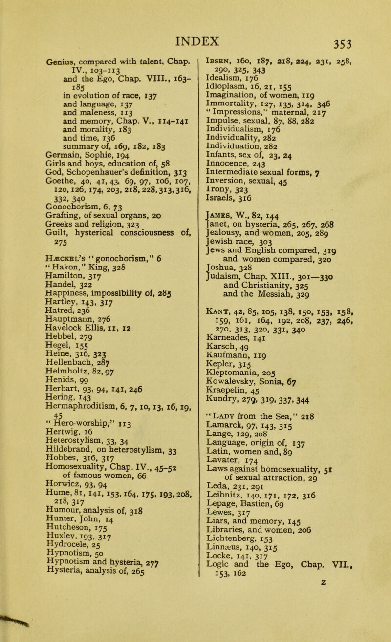 Genius, compared with talent, Chap. IV., 103-113 and the Ego, Chap. VIII., 163- 185 in evolution of race, 137 and language, 137 and maleness, 113 and memory, Chap. V., 114-141 and morality, 183 and time, 136 summary of, 169, 182, 183 Germain, Sophie, 194 Girls and boys, education of, 58 God, Schopenhauer’s definition, 313 Goethe, 40, 41, 43, 69, 97, 106, 107, 120,126, 174, 203, 218, 228,313,316, 332, 340 Gonochorism, 6, 73 Grafting, of sexual organs, 20 Greeks and religion, 323 Guilt, hysterical consciousness of, 275 Haeckel’s gonochorism,” 6 Hakon,” King, 32S Hamilton, 317 Handel, 322 Happiness, impossibility of, 285 Hartley, 143, 317 Hatred, 236 Hauptmann, 276 Havelock Ellis, 11, 12 Hebbel, 279 Hegel, 155 Heine, 316, 323 Hellenbach, 287 Helmholtz, 82,97 Henids, 99 Herbart, 93, 94, 141, 246 Hering, 143 Hermaphroditism, 6, 7, 10, 13, 16,19, 45  Hero-worship,” 113 Hertwig, 16 Heterostylism, 33, 34 Hildebrand, on heterostylism, 33 Hobbes, 316, 317 Homosexuality, Chap. IV., 45-52 of famous women, 66 Horwicz, 93, 94 Hume, 81, 141, 153,164, 175, 193,208, 218, 317 Humour, analysis of, 318 Hunter, John, 14 Hutcheson, 175 Huxley, 193, 317 Hydrocele, 25 Hypnotism, 50 Hypnotism and hysteria, 277 Hysteria, analysis of, 265 353 Ibsen, 160, 187, 218, 224, 231, 258, 290, 325. 343 Idealism, 176 Idioplasm, 16, 21, 155 Imagination, of women, 119 Immortality, 127, 135, 314, 346 “Impressions,” maternal, 217 Impulse, sexual, 87, 88, 282 Individualism, 176 Individuality, 282 Individuation, 282 Infants, sex of, 23, 24 Innocence, 243 Intermediate sexual forms, 7 Inversion, sexual, 45 Irony, 323 Israels, 316 James, W., 82, 144 Janet, on hysteria, 265, 267, 268 Jealousy, and women, 205, 289 Jewish race, 303 Jews and English compared, 319 and women compared, 320 Joshua, 328 Judaism, Chap. XIII., 301—330 and Christianity, 325 and the Messiah, 329 Kant, 42, 85, 105, 138, 150, 153, 158, 159, 161, 164, 192, 208, 237, 246, 270. 3i3. 320, 331, 340 Karneades, 141 Karsch, 49 Kaufmann, 119 Kepler, 315 Kleptomania, 205 Kowalevsky, Sonia, 67 Kraepelin, 45 Kundry, 279, 319, 337, 344 Lady from the Sea,” 218 Lamarck, 97, 143, 315 Lange, 129, 208 Language, origin of, 137 Latin, women and, 89 Lavater, 174 Laws against homosexuality, 51 of sexual attraction, 29 Leda, 231, 291 Leibnitz, 140, 171, 172, 316 Lepage, Bastien, 69 Lewes, 317 Liars, and memory, 145 Libraries, and women, 206 Lichtenberg, 153 Linnaeus, 140, 315 Locke, 141, 317 Logic and the Ego, Chap. VII., 153, 162 z