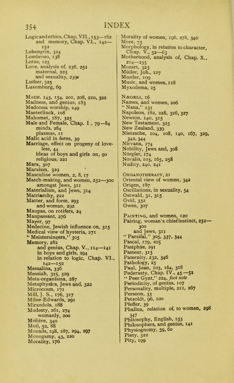 Logicandethics, Chap, VII., 153—162 and memory, Chap. VI., 142— 152 Lohengrin, 324 Lombroso, 138 Lotze, 125 Love, analysis of, 236, 251 maternal, 225 and sexuality, 2394 Luther, 325 Luxemburg, 69 Mach, 143, 154, 201, 208, 210, 322 Madness, and genius, 183 Madonna worship, 249 Maeterlinck, 108 Mahomet, 187, 325 Male and Female, Chap. I., 79—84 minds, 284 plasmas, 11 Malic acid in ferns, 39 Marriage, effect on progeny of love- less, 44 ideas of boys and girls on, go religious, 221 Marx, 307 Marxism, 329 Masculine women, 2, 8, 17 Match-making, and women, 252—300 amongst Jews, 311 Materialism, and Jews, 314 Matriarchy, 222 Matter, and form, 293 and woman, 292 Maupas, on rotifers, 24 Maupassant, 276 Mayer, 97 Medecine, Jewish influence on, 315 Medical view of hysteria, 271 “ Meistersingers,” 305 Memory, 282 and genius, Chap. V., 114—141 in boys and girls, 294 in relation to logic, Chap. VI., 142—152 Messalina, 336 Messiah, 325, 329 Meta-organisma, 287 Metaphysics, Jews and, 322 Microcosm, 171 Mill, J. S., 176, 317 Milne-Edwards, 291 Mirandola, 188 Modesty, 261, 274 womanly, 200 Moliere, 340 Moll, 52, 88 Monads, 198, 287, 294, 297 Monogamy, 43, 220 Morality, 176 ' Morality of women, 196, 278, 340 More, 73 Morphology, in relation to character, Chap. V., 52—63 Motherhood, analysis of, Chap. X., 214—235 Mozart, 323 Muller, Joh., 217 Murder, 109 Music, and women, 118 Myxodema, 25 N/EGELI, 16 Names, and women, 206 “ Nana,” 231 Napoleon, 182, 228, 326, 327 Newton, 140, 315 New Testament, 325 New Zealand, 339 Nietzsche, 104, 108, 140, 167, 329, 342, 344 Nirvana, 174 Nobility, Jews and, 308 Norgler, 174 Novalis, 103, 165, 258 Nudity, 240, 241 Organotherapy, 21 Oriental view of women, 342 Origen, 187 Oscillations, in sexuality, 54 Ostwald, 31, 315 Ovid, 332 Owen, 307 Painting, and women, 120 Pairing, woman’s chiefinstinct, 252— 300 and Jews, 311 ” Parsifal,” 305, 337, 344 Pascal, 179, 205 Pasiphae, 291 Pasteur, 315 Paternity, 232, 346 Pathology, 25 Paul, Jean, 103, 164, 318 Pederasty, Chap. IV., 45—52 “ Peer Gynt,” 224, foot note Periodicity, of genius, 107 Personality, multiple, 211, 267 Persoon, 33 Petzoldt, 96, 100 Pfeffer, 39 Phallus, relation of, to women, 290 347 Philosophy, English, 153 Philosophers, and genius, 141 Physiognomy, 59, 60 Piety, 322 Pity, 199