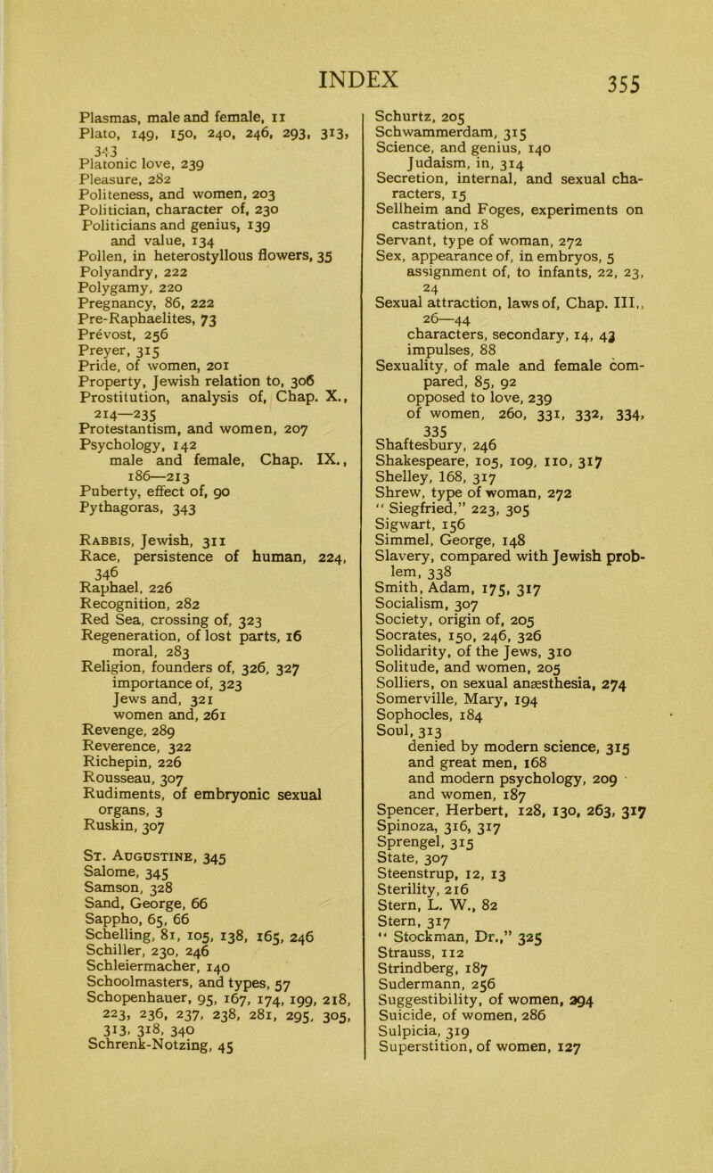 Plasmas, male and female, n Plato, 149, 150, 240, 246, 293, 313, 343 Platonic love, 239 Pleasure, 282 Politeness, and women, 203 Politician, character of, 230 Politicians and genius, 139 and value, 134 Pollen, in heterostyllous flowers, 35 Polyandry, 222 Polygamy, 220 Pregnancy, 86, 222 Pre-Raphaelites, 73 Prevost, 256 Preyer, 315 Pride, of women, 201 Property, Jewish relation to, 306 Prostitution, analysis of, Chap. X., 214—235 Protestantism, and women, 207 Psychology, 142 male and female, Chap. IX., 186—213 Puberty, effect of, 90 Pythagoras, 343 Rabbis, Jewish, 311 Race, persistence of human, 224, 346 Raphael, 226 Recognition, 282 Red Sea, crossing of, 323 Regeneration, of lost parts, 16 moral, 283 Religion, founders of, 326, 327 importance of, 323 Jews and, 321 women and, 261 Revenge, 289 Reverence, 322 Richepin, 226 Rousseau, 307 Rudiments, of embryonic sexual organs, 3 Ruskin, 307 St. Augustine, 345 Salome, 345 Samson, 328 Sand, George, 66 Sappho, 65, 66 Schelling, 81, 105, 138, 165, 246 Schiller, 230, 246 Schleiermacher, 140 Schoolmasters, and types, 57 Schopenhauer, 95, 167, 174, 199, 218, 223, 236, 237, 238, 281, 295, 305, 313, 318, 340 Schrenk-Notzing, 45 Schurtz, 205 Schwammerdam, 315 Science, and genius, 140 Judaism, in, 314 Secretion, internal, and sexual cha- racters, 15 Sellheim and Foges, experiments on castration, 18 Servant, type of woman, 272 Sex, appearance of, in embryos, 5 assignment of, to infants, 22, 23, 24 Sexual attraction, laws of, Chap. Ill,, 26—44 characters, secondary, 14, 43 impulses, 88 Sexuality, of male and female com- pared, 85, 92 opposed to love, 239 of women, 260, 331, 332, 334, 335 Shaftesbury, 246 Shakespeare, 105, 109, no, 317 Shelley, 168, 317 Shrew, type of woman, 272 “ Siegfried,” 223, 305 Sigwart, 156 Simmel, George, 148 Slavery, compared with Jewish prob- lem, 338 Smith, Adam, 175, 317 Socialism, 307 Society, origin of, 205 Socrates, 150, 246, 326 Solidarity, of the Jews, 310 Solitude, and women, 205 Solliers, on sexual anaesthesia, 274 Somerville, Mary, 194 Sophocles, 184 Soul, 313 denied by modern science, 315 and great men, 168 and modern psychology, 209 and women, 187 Spencer, Herbert, 128, 130, 263, 317 Spinoza, 316, 317 Sprengel, 315 State, 307 Steenstrup, 12, 13 Sterility, 216 Stern, L. W., 82 Stern, 317 “ Stockman, Dr.,” 325 Strauss, 112 Strindberg, 187 Sudermann, 256 Suggestibility, of women, 294 Suicide, of women, 286 Sulpicia, 319 Superstition, of women, 127