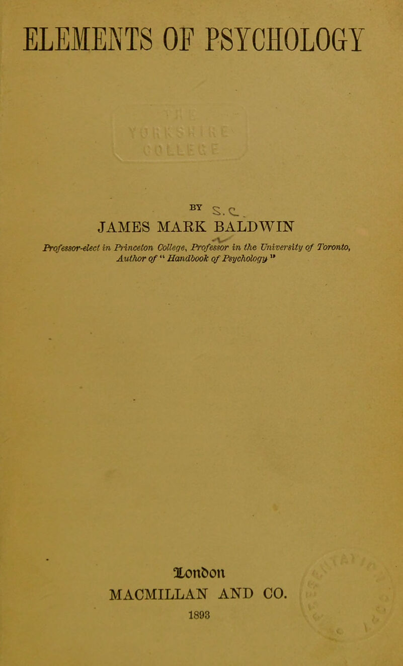ELEMENTS OF PSYCHOLOGY BY S.Q. JAMES MARK BALDWIN Professor-elect in Princeton College, Professor in the University of Toronto, Author of “ Handbook of Psychology ” Xonfcon MACMILLAN AND CO. 1893