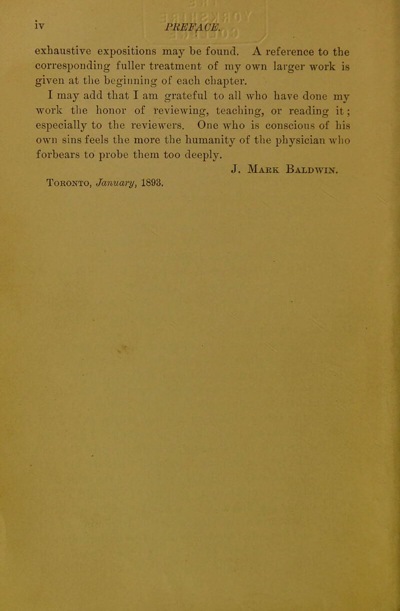 exhaustive expositions may be found. A reference to the corresponding fuller treatment of my own larger work is given at the beginning of each chapter. I may add that I am grateful to all who have done my work the honor of reviewing, teaching, or reading it; especially to the reviewers. One who is conscious of his own sins feels the more the humanity of the physician who forbears to probe them too deeply. J. Mark Baldwin. Toronto, January, 1893.