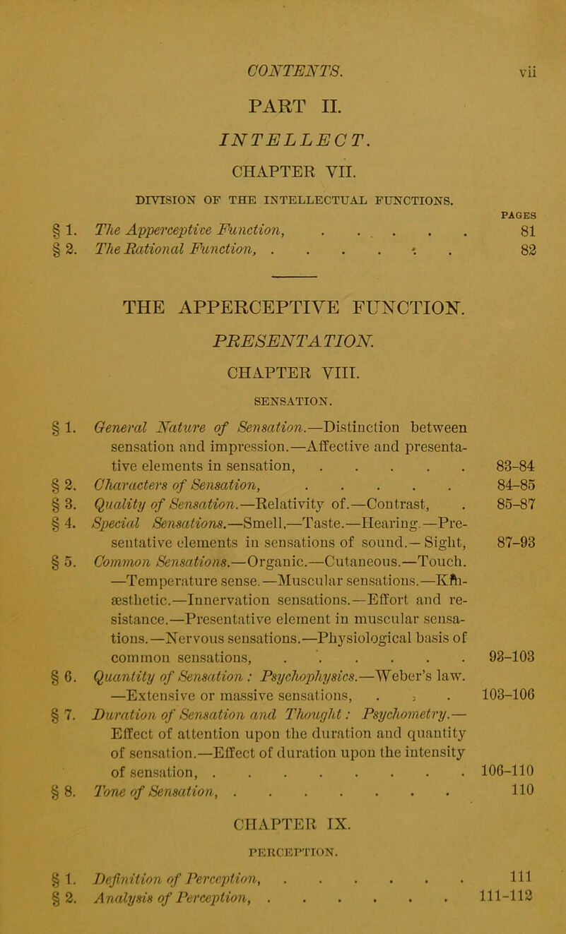 PART II. INTELLECT. CHAPTER VII. DIVISION OF THE INTELLECTUAL FUNCTIONS. 1. The Apperceptive Function, . . 2. The Rational Function, ....*.. THE APPERCEPTIVE FUNCTION. PRESENT A TION. CHAPTER VIII. SENSATION. § 1. General Nature of Sensation.—Distinction between sensation and impression.—Affective and presenta- tive elements in sensation, § 2. Characters of Sensation, §3. Quality of Sensation.—Relativity of.—Contrast, § 4. Special Sensations.—Smell.—Taste.—Hearing.—Pre- sentative elements in sensations of sound.—Sight, § 5. Common Sensations.—Organic.—Cutaneous.—Touch. —Temperature sense.—Muscular sensations.—Kfh- aesthetic.—Innervation sensations.—Effort and re- sistance.—Presentative element in muscular sensa- tions.—Nervous sensations.—Physiological basis of common sensations, § 6. Quantity of Sensation : Psychophysics.—Weber’s law. —Extensive or massive sensations, . 5 §7. Duration of Sensation and Thought: Psychometvy.— Effect of attention upon the duration and quantity of sensation.—Effect of duration upon the intensity of sensation, § 8. Tone of Sensation, CHAPTER IX. PERCEPTION. PAGES 81 82 83- 84 84- 85 85- 87 87-93 93-103 103-106 106-110 110 § 1. Definition of Perception, § 2. Analysis of Perception, . Ill 111-112