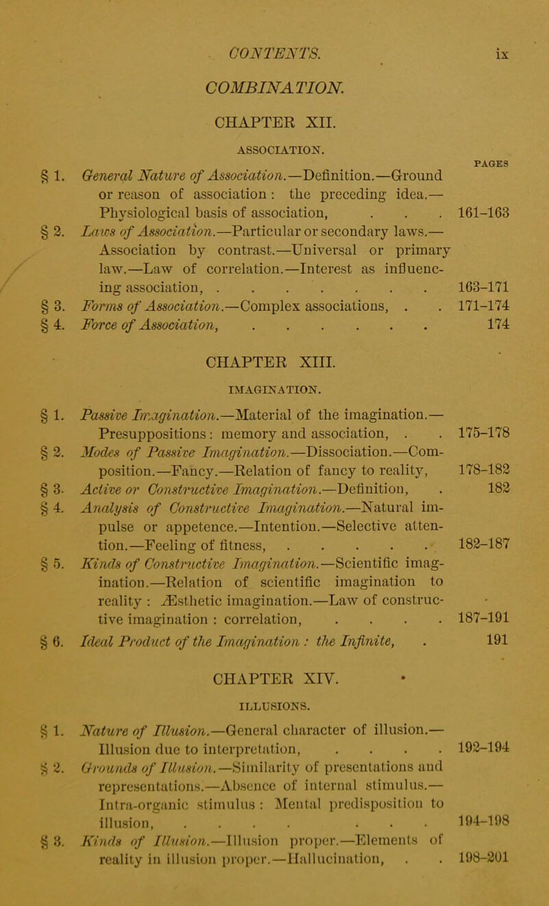 COMBINATION. CHAPTER XII. ASSOCIATION. General Nature of Association.—Definition.—Ground or reason of association : the preceding idea.— Physiological basis of association, Laics of Association.—Particular or secondary laws.— Association by contrast.—Universal or primary law.—Law of correlation.—Interest as influenc- ing association, Forms of Association.—Complex associations, . Force of Association, CHAPTER XIII. IMAGINATION. Passive Imagination.—Material of the imagination.— Presuppositions: memory and association, . Modes of Passive Imagination.—Dissociation.—Com- position.—Fancy.—Relation of fancy to reality, Active or Constructive Imagination.—Definition, Analysis of Constructive Imagination.—Natural im- pulse or appetence.—Intention.—Selective atten- tion.—Feeling of fitness, Kinds of Constructive Imagination.—Scientific imag- ination.—Relation of scientific imagination to reality : ^Esthetic imagination.—Law of construc- tive imagination : correlation, .... Ideal Product of the Imagination : the Infinite, CHAPTER XIV. ILLUSIONS. Nature of Illusion.—General character of illusion.— Illusion due to interpretation, .... Grounds of Illusion.—Similarity of presentations and representations.—Absence of internal stimulus.— Intra-organic stimulus : Mental predisposition to illusion, .... ... Kinds of Illusion.—Illusion proper.—Elements of reality in illusion proper.—Hallucination, PAGES 161-163 163-171 171-174 174 175-178 178-182 182 182-187 187-191 191 192-194 194-198 198-201