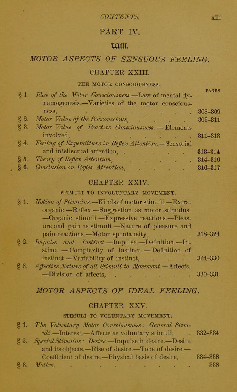 PART IV. TOIL MOTOR ASPECTS OF SENSUOUS FEELING. CHAPTER XXIII. §1- §4. § , §6. §2. §3. THE MOTOR CONSCIOUSNESS. Idea of the Motor Consciousness.—Law of mental dy- namogenesis.—Varieties of the motor conscious- ness, 308-309 Motor Value of the Subconscious, .... 309-311 Motor Value of Reactive Consciousness. — Elements involved, 311-313 Feeling of Expenditure in Reflex Attention.—Sensorial and intellectual attention, 313-314 Theory of Ref ex Attention, 314-316 Conclusion on Reflex Attention, .... 316-317 CHAPTER XXIV. STIMULI TO INVOLUNTARY MOVEMENT. Notion of Stimulus.—Kinds of motor stimuli.—Extra- organic.—Reflex.—Suggestion as motor stimulus. —Organic stimuli.—Expressive reactions.—Pleas- ure and pain as stimuli.—Nature of pleasure and pain reactions.—Motor spontaneity, . . . 318-324 Impulse and Instinct.—Impulse.—Definition.—In- stinct. — Complexity of instinct. — Definition of instinct.—Variability of instinct, . . . 324-330 Affective Nature of all Stimuli to Movement.—Affects. —Division of affects, 330-331 MOTOR ASPECTS OF IDEAL FEELING. CHAPTER XXV. STIMULI TO VOLUNTARY MOVEMENT. § 1. The Voluntary Motor Consciousness: General Stim- uli.—Interest.—Affects as voluntary stimuli, . 332-334 § 2. Special Stimulus: Desire.—Impulse in desire.—Desire and its objects.—Rise of desire.—Tone of desire.— Coefficient of desire.—Physical basis of desire, 334^338 § 3. Motive, 338