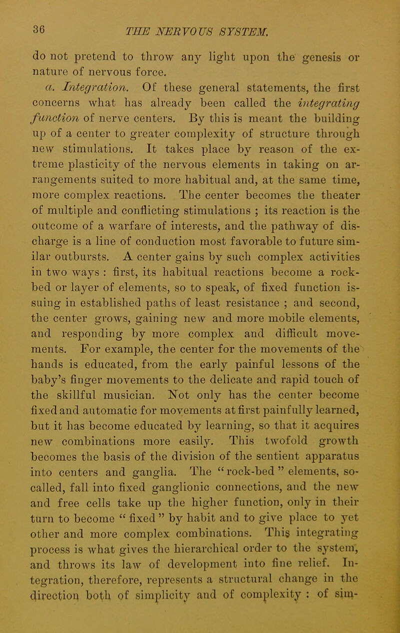 do not pretend to throw any light upon the genesis or nature of nervous force. a. Integration. Of these general statements, the first concerns what has already been called the integrating function of nerve centers. By this is meant the building up of a center to greater complexity of structure through new stimulations. It takes place by reason of the ex- treme plasticity of the nervous elements in taking on ar- rangements suited to more habitual and, at the same time, more complex reactions. The center becomes the theater of multiple and conflicting stimulations ; its reaction is the outcome of a warfare of interests, and the pathway of dis- charge is a line of conduction most favorable to future sim- ilar outbursts. A center gains by such complex activities in two ways : first, its habitual reactions become a rock- bed or layer of elements, so to speak, of fixed function is- suing in established paths of least resistance ; and second, the center grows, gaining new and more mobile elements, and responding by more complex and difficult move- ments. For example, the center for the movements of the hands is educated, from the early painful lessons of the baby’s finger movements to the delicate and rapid touch of the skillful musician. Not only has the center become fixed and automatic for movements at first painfully learned, but it has become educated by learning, so that it acquires new combinations more easity. This twofold growth becomes the basis of the division of the sentient apparatus into centers and ganglia. The “ rock-bed ” elements, so- called, fall into fixed ganglionic connections, and the new and free cells take up the higher function, only in their turn to become “ fixed ” by habit and to give place to yet other and more complex combinations. This integrating process is Avhat gives the hierarchical order to the system, and throws its law of development into fine relief. In- tegration, therefore, represents a structural change in the direction both of simplicity and of complexity : of sim-