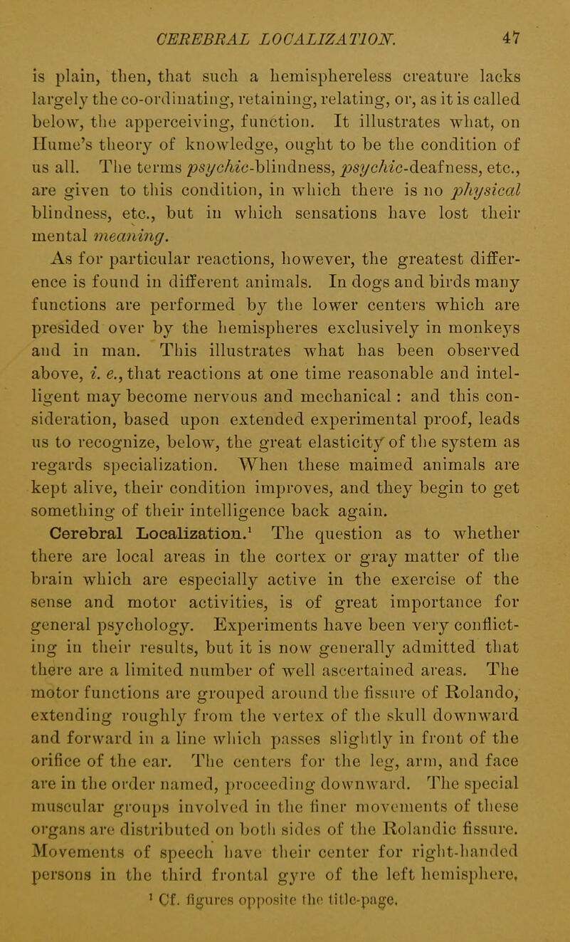 is plain, then, that such a hemisphereless creature lacks largely the co-ordinating, retaining, relating, or, as it is called below, the apperceiving, function. It illustrates what, on Hume’s theory of knowledge, ought to be the condition of us all. The terms p>7/c/wc-blindness, ^m/c/wc-deafness, etc., are given to this condition, in which there is no physical blindness, etc., but in which sensations have lost their mental meaning. As for particular reactions, however, the greatest differ- ence is found in different animals. In dogs and birds many functions are performed by the lower centers which are presided over by the hemispheres exclusively in monkeys and in man. This illustrates what lias been observed above, i. e.,that reactions at one time reasonable and intel- ligent may become nervous and mechanical : and this con- sideration, based upon extended experimental proof, leads us to recognize, below, the great elasticity of the system as regards specialization. When these maimed animals are kept alive, their condition improves, and they begin to get something of their intelligence back again. Cerebral Localization.1 The question as to whether there are local areas in the cortex or gray matter of the brain which are especially active in the exercise of the sense and motor activities, is of great importance for general psychology. Experiments have been very conflict- ing in their results, but it is now generally admitted that there are a limited number of well ascertained areas. The motor functions are grouped around the fissure of Rolando, extending roughly from the vertex of the skull downward and forward in a line which passes slightly in front of the orifice of the ear. The centers for the leg, arm, and face are in the order named, proceeding downward. The special muscular groups involved in the finer movements of these organs are distributed on both sides of the Rolandic fissure. Movements of speech have their center for right-handed persons in the third frontal gyre of the left hemisphere, 1 Cf. figures opposite the title-page.