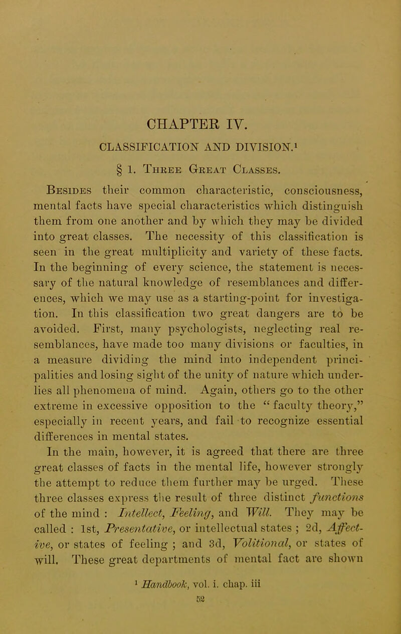 CHAPTER IV. CLASSIFICATION AND DIVISION.1 § 1. Three Great Classes. Besides their common characteristic, consciousness, mental facts have special characteristics which distinguish them from one another and by which they may be divided into great classes. The necessity of this classification is seen in the great multiplicity and variety of these facts. In the beginning of every science, the statement is neces- sary of the natural knowledge of resemblances and differ- ences, which we may use as a starting-point for investiga- tion. In this classification two great dangers are to be avoided. First, many psychologists, neglecting real re- semblances, have made too many divisions or faculties, in a measure dividing the mind into independent princi- palities and losing sight of the unity of nature which under- lies all phenomena of mind. Again, others go to the other extreme in excessive opposition to the “ facult}’- theory,” especially in recent jmars, and fail to recognize essential differences in mental states. In the main, however, it is agreed that there are three great classes of facts in the mental life, however strongly the attempt to reduce them further may be urged. These three classes express the result of three distinct functions of the mind : Intellect, Feeling, and Will. They may be called : 1st, Presentative, or intellectual states ; 2d, Affect- ive, or states of feeling ; and 3d, Volitional, or states of will. These great departments of mental fact are shown